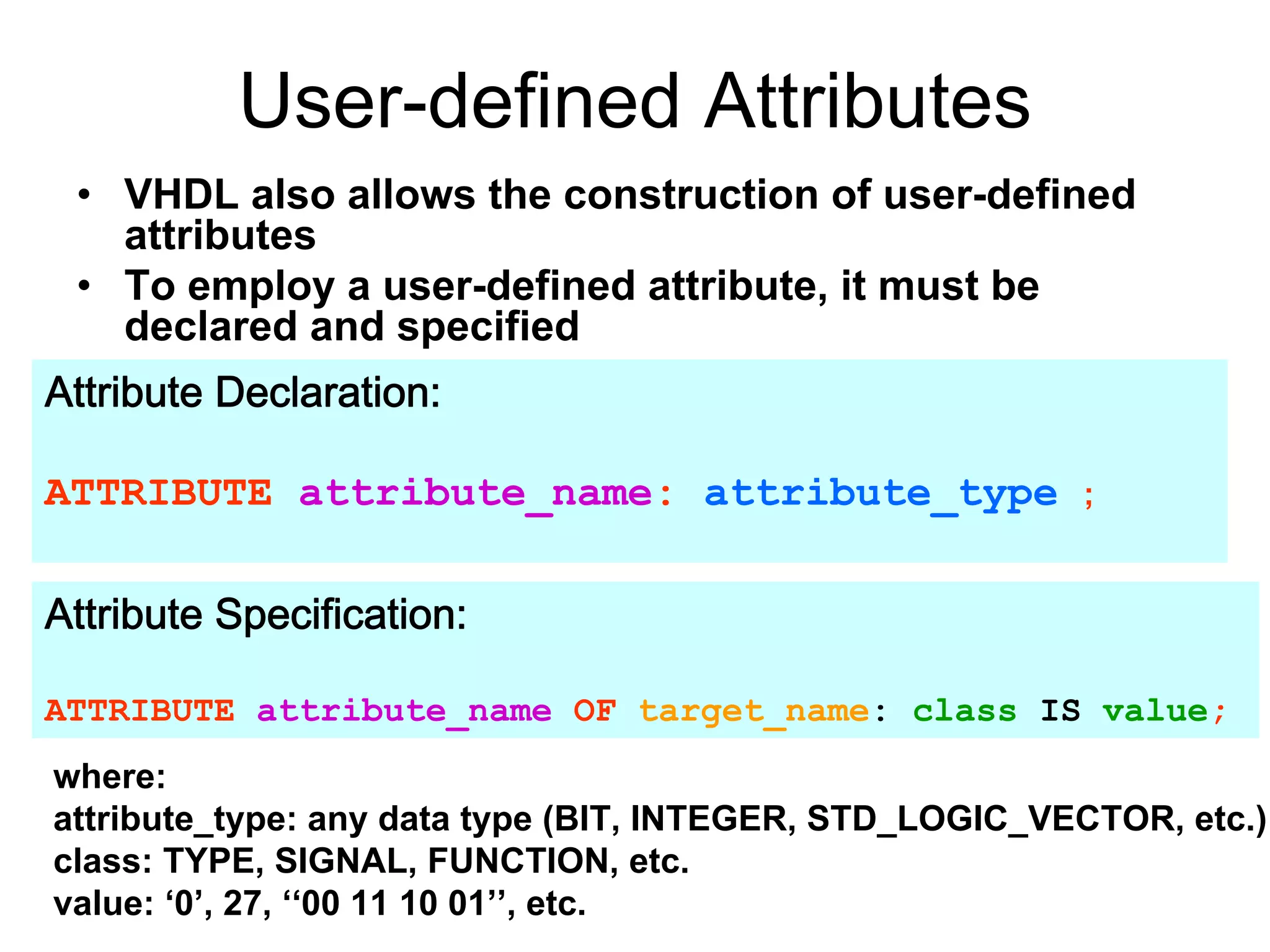 User-defined Attributes
• VHDL also allows the construction of user-defined
attributes
• To employ a user-defined attribute, it must be
declared and specified
Attribute Declaration:
ATTRIBUTE attribute_name: attribute_type ;
Attribute Specification:
ATTRIBUTE attribute_name OF target_name: class IS value;
where:
attribute_type: any data type (BIT, INTEGER, STD_LOGIC_VECTOR, etc.)
class: TYPE, SIGNAL, FUNCTION, etc.
value: ‘0’, 27, ‘‘00 11 10 01’’, etc.
 