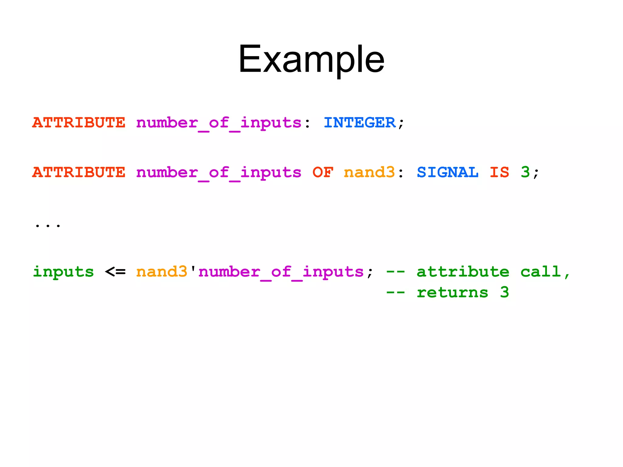 Example
ATTRIBUTE number_of_inputs: INTEGER;
ATTRIBUTE number_of_inputs OF nand3: SIGNAL IS 3;
...
inputs <= nand3'number_of_inputs; -- attribute call,
-- returns 3
 