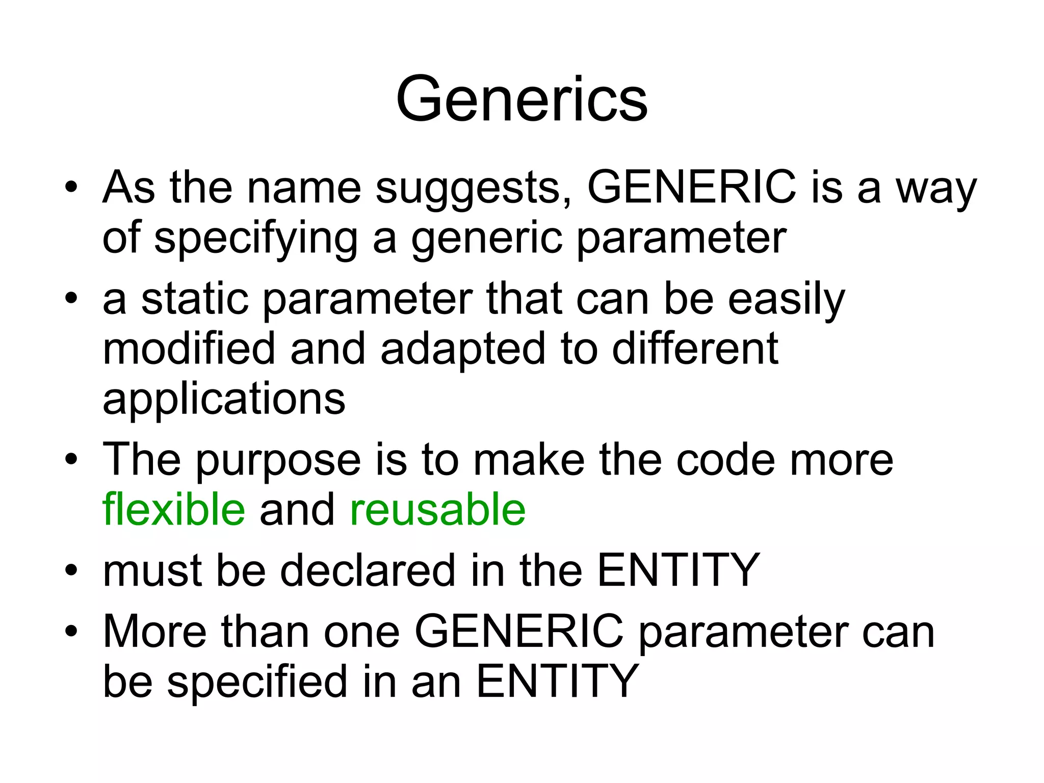 Generics
• As the name suggests, GENERIC is a way
of specifying a generic parameter
• a static parameter that can be easily
modified and adapted to different
applications
• The purpose is to make the code more
flexible and reusable
• must be declared in the ENTITY
• More than one GENERIC parameter can
be specified in an ENTITY
 