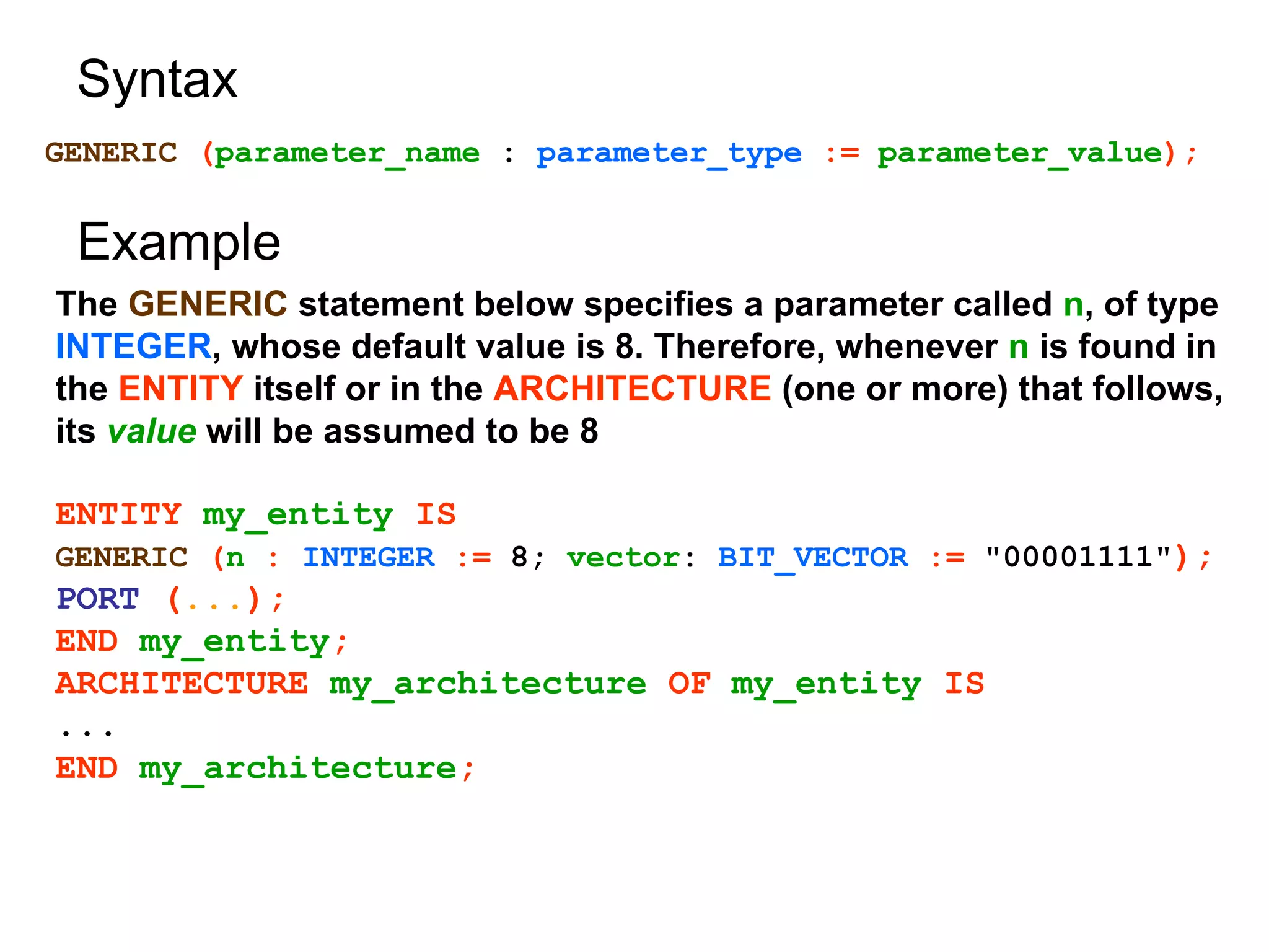 Syntax
GENERIC (parameter_name : parameter_type := parameter_value);
The GENERIC statement below specifies a parameter called n, of type
INTEGER, whose default value is 8. Therefore, whenever n is found in
the ENTITY itself or in the ARCHITECTURE (one or more) that follows,
its value will be assumed to be 8
ENTITY my_entity IS
GENERIC (n : INTEGER := 8; vector: BIT_VECTOR := "00001111");
PORT (...);
END my_entity;
ARCHITECTURE my_architecture OF my_entity IS
...
END my_architecture;
Example
 