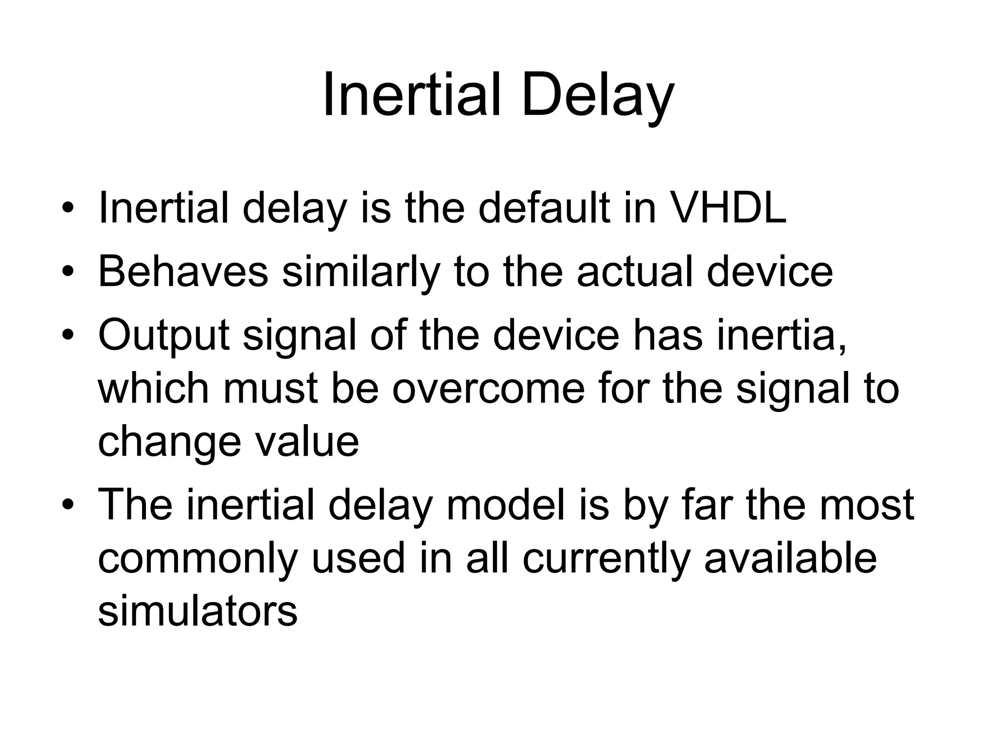 Inertial Delay
• Inertial delay is the default in VHDL
• Behaves similarly to the actual device
• Output signal of the device has inertia,
which must be overcome for the signal to
change value
• The inertial delay model is by far the most
commonly used in all currently available
simulators
 
