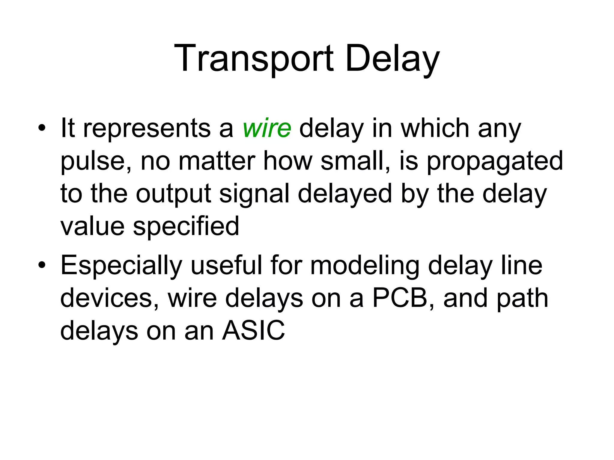 Transport Delay
• It represents a wire delay in which any
pulse, no matter how small, is propagated
to the output signal delayed by the delay
value specified
• Especially useful for modeling delay line
devices, wire delays on a PCB, and path
delays on an ASIC
 