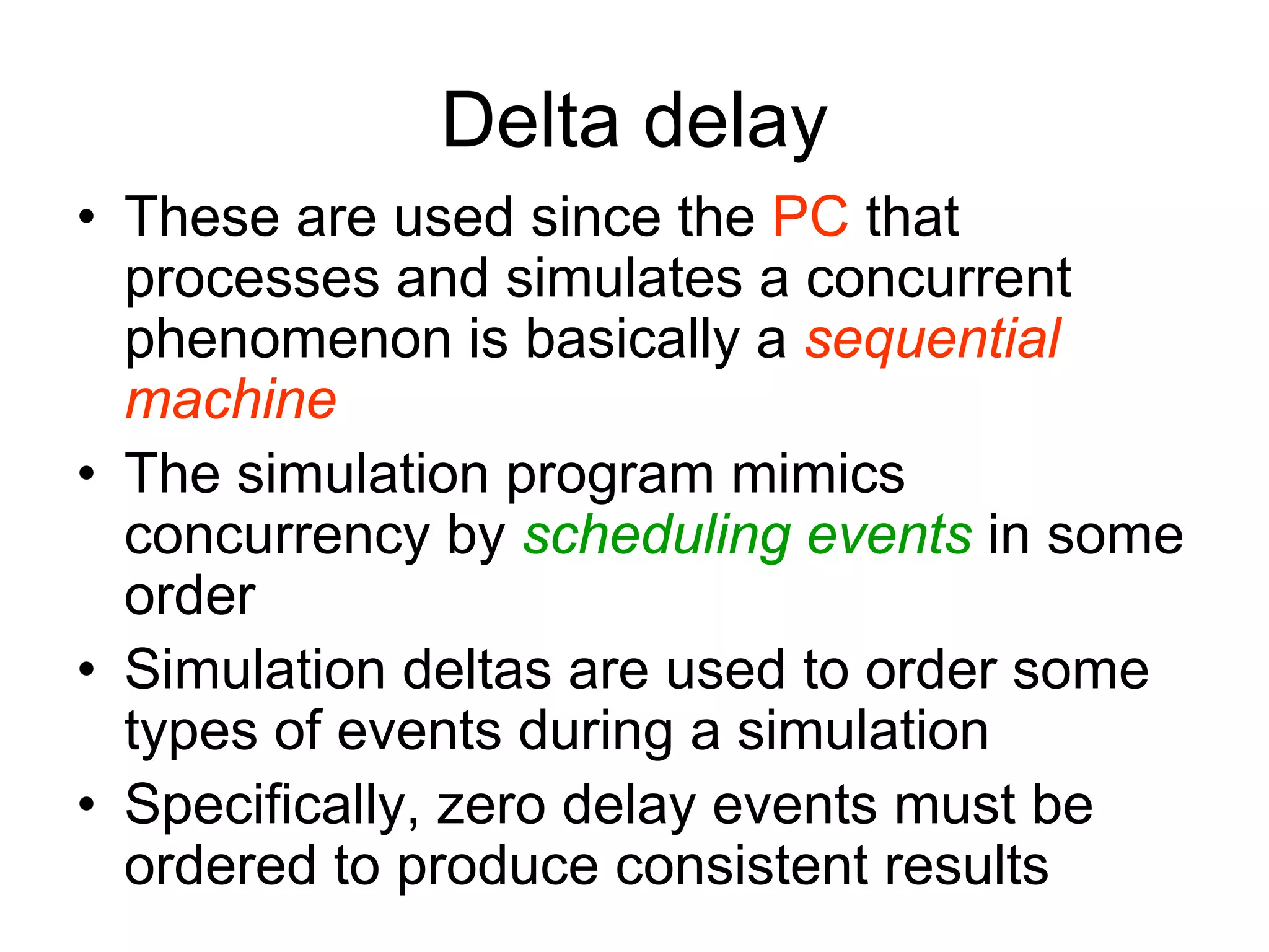 Delta delay
• These are used since the PC that
processes and simulates a concurrent
phenomenon is basically a sequential
machine
• The simulation program mimics
concurrency by scheduling events in some
order
• Simulation deltas are used to order some
types of events during a simulation
• Specifically, zero delay events must be
ordered to produce consistent results
 