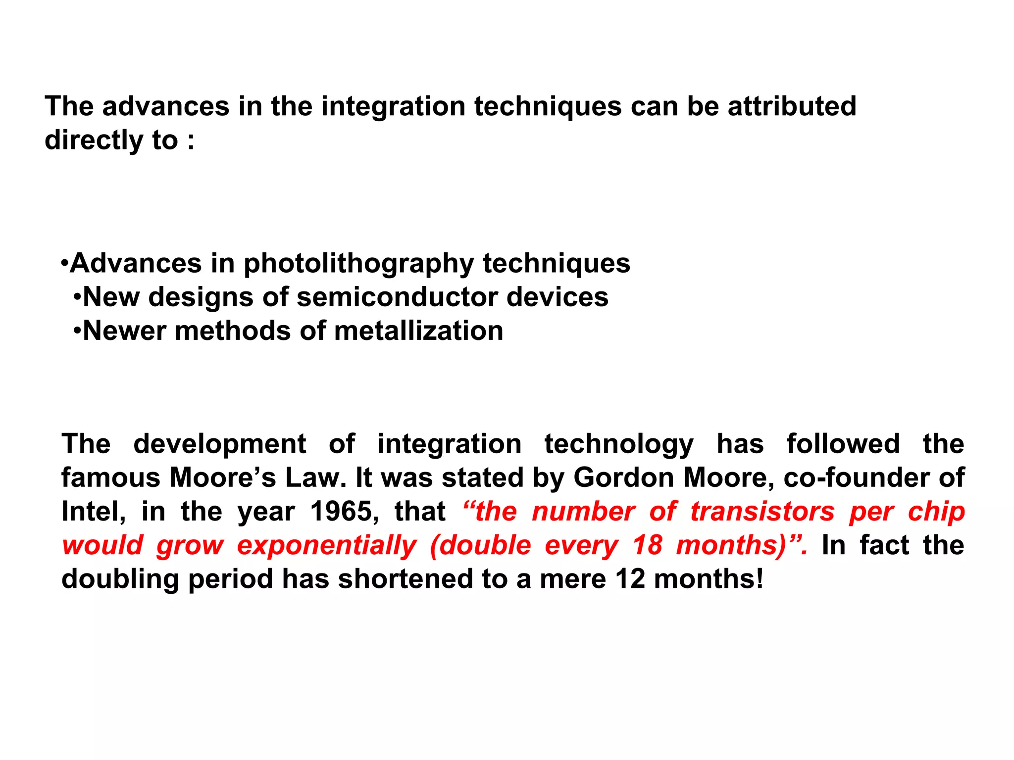 The advances in the integration techniques can be attributed
directly to :
•Advances in photolithography techniques
•New designs of semiconductor devices
•Newer methods of metallization
The development of integration technology has followed the
famous Moore’s Law. It was stated by Gordon Moore, co-founder of
Intel, in the year 1965, that “the number of transistors per chip
would grow exponentially (double every 18 months)”. In fact the
doubling period has shortened to a mere 12 months!
 
