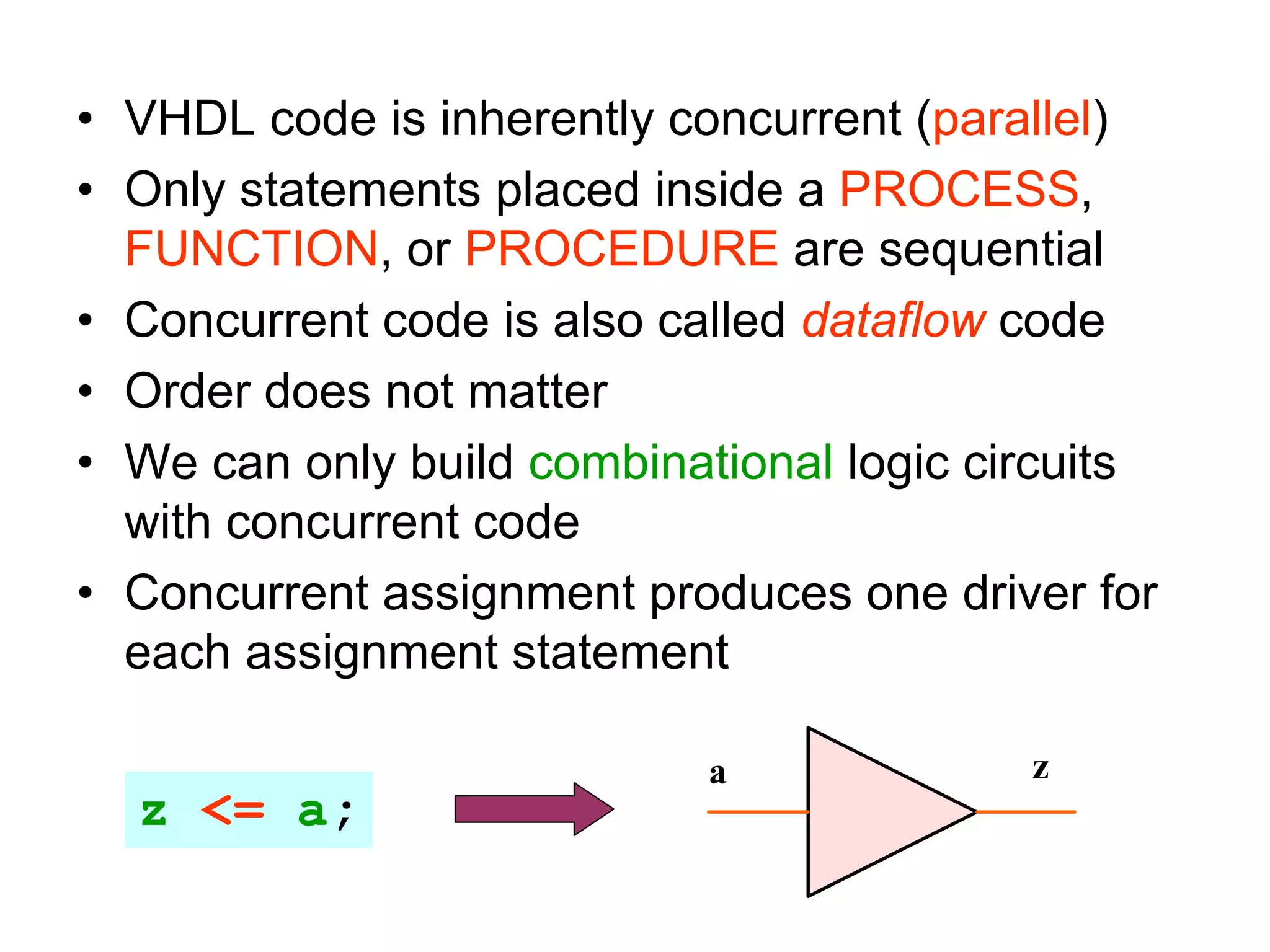 • VHDL code is inherently concurrent (parallel)
• Only statements placed inside a PROCESS,
FUNCTION, or PROCEDURE are sequential
• Concurrent code is also called dataflow code
• Order does not matter
• We can only build combinational logic circuits
with concurrent code
• Concurrent assignment produces one driver for
each assignment statement
z <= a;
a z
 