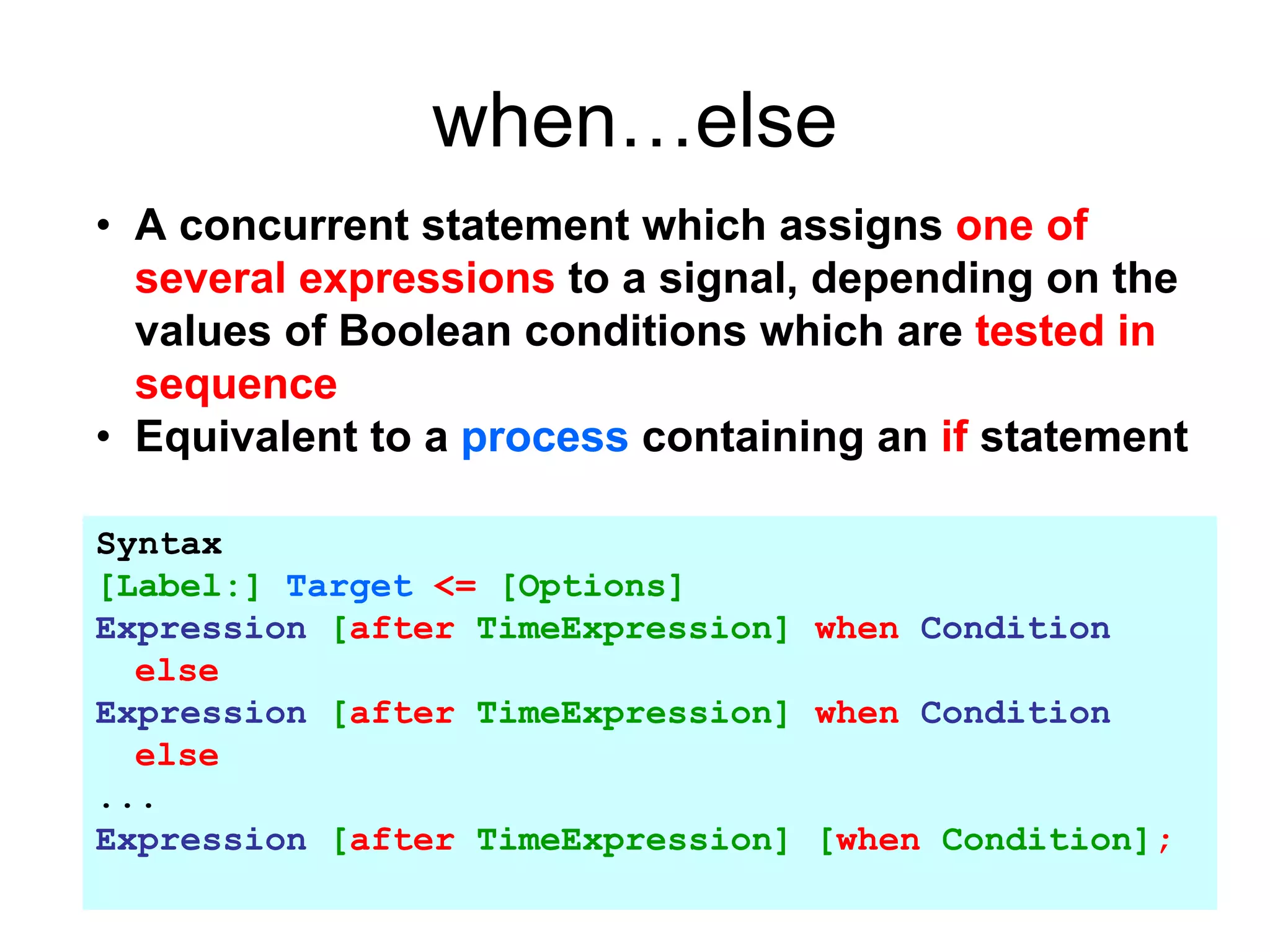 when…else
• A concurrent statement which assigns one of
several expressions to a signal, depending on the
values of Boolean conditions which are tested in
sequence
• Equivalent to a process containing an if statement
Syntax
[Label:] Target <= [Options]
Expression [after TimeExpression] when Condition
else
Expression [after TimeExpression] when Condition
else
...
Expression [after TimeExpression] [when Condition];
 