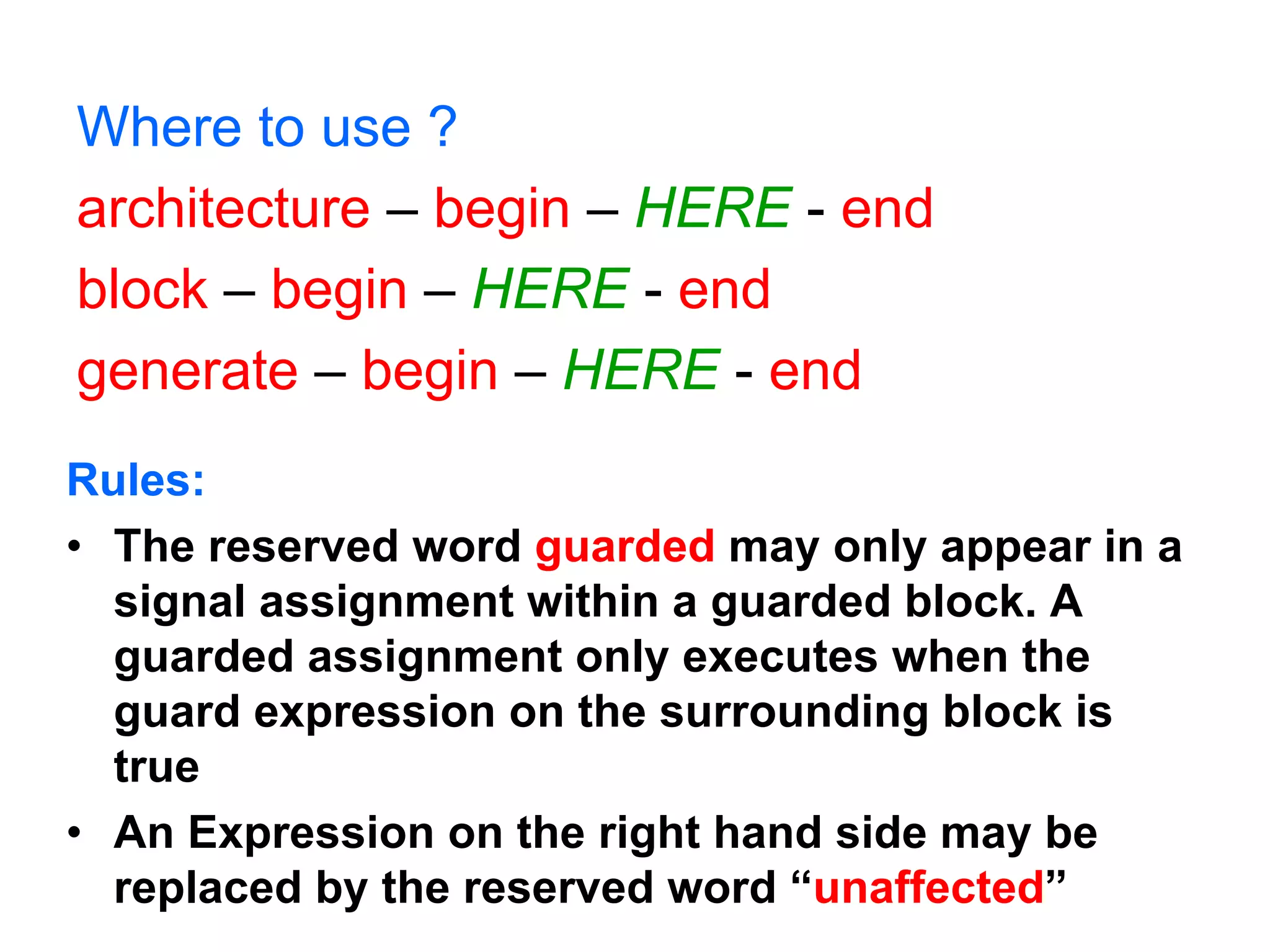Where to use ?
architecture – begin – HERE - end
block – begin – HERE - end
generate – begin – HERE - end
Rules:
• The reserved word guarded may only appear in a
signal assignment within a guarded block. A
guarded assignment only executes when the
guard expression on the surrounding block is
true
• An Expression on the right hand side may be
replaced by the reserved word “unaffected”
 