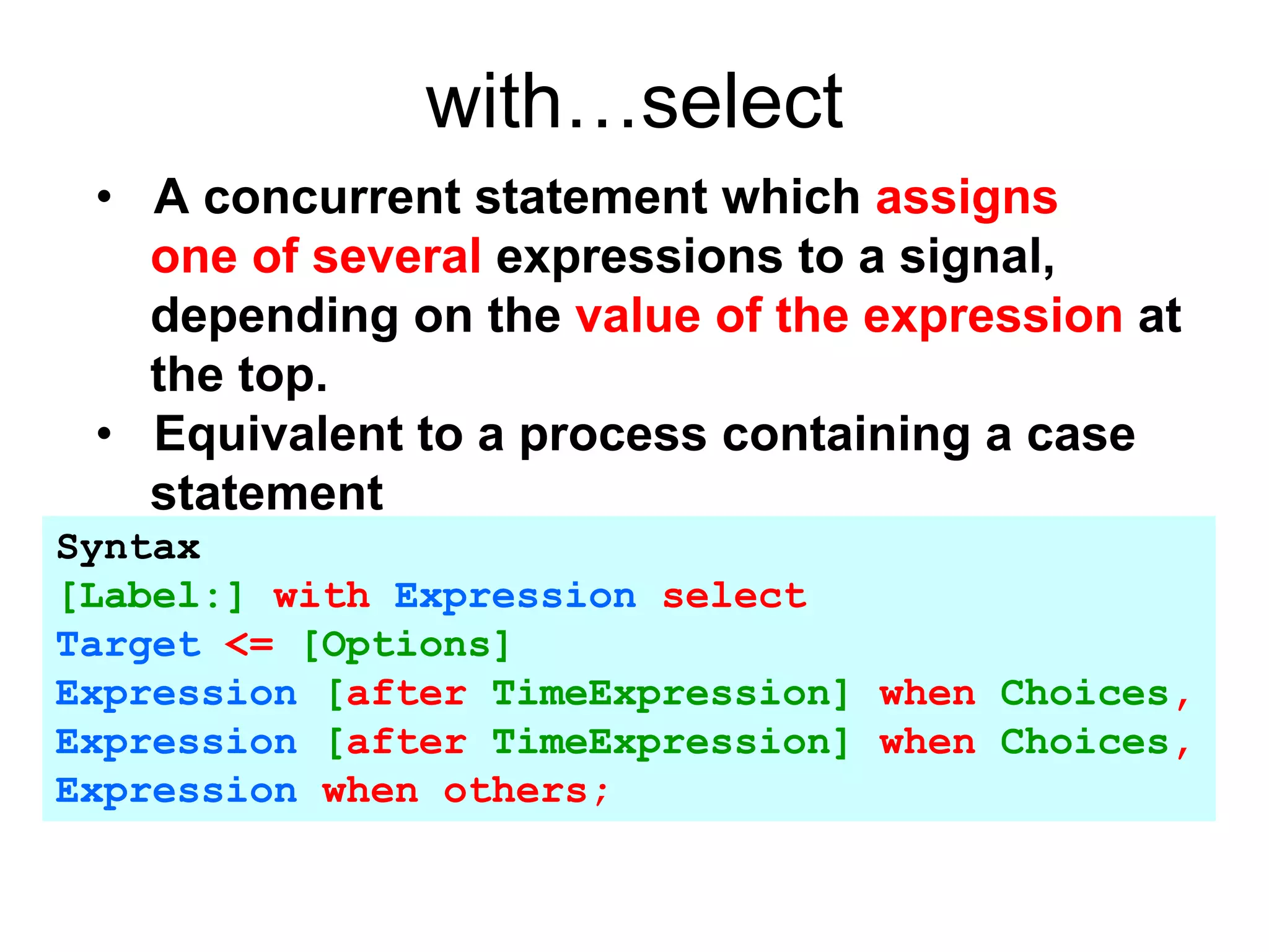 with…select
• A concurrent statement which assigns
one of several expressions to a signal,
depending on the value of the expression at
the top.
• Equivalent to a process containing a case
statement
Syntax
[Label:] with Expression select
Target <= [Options]
Expression [after TimeExpression] when Choices,
Expression [after TimeExpression] when Choices,
Expression when others;
 