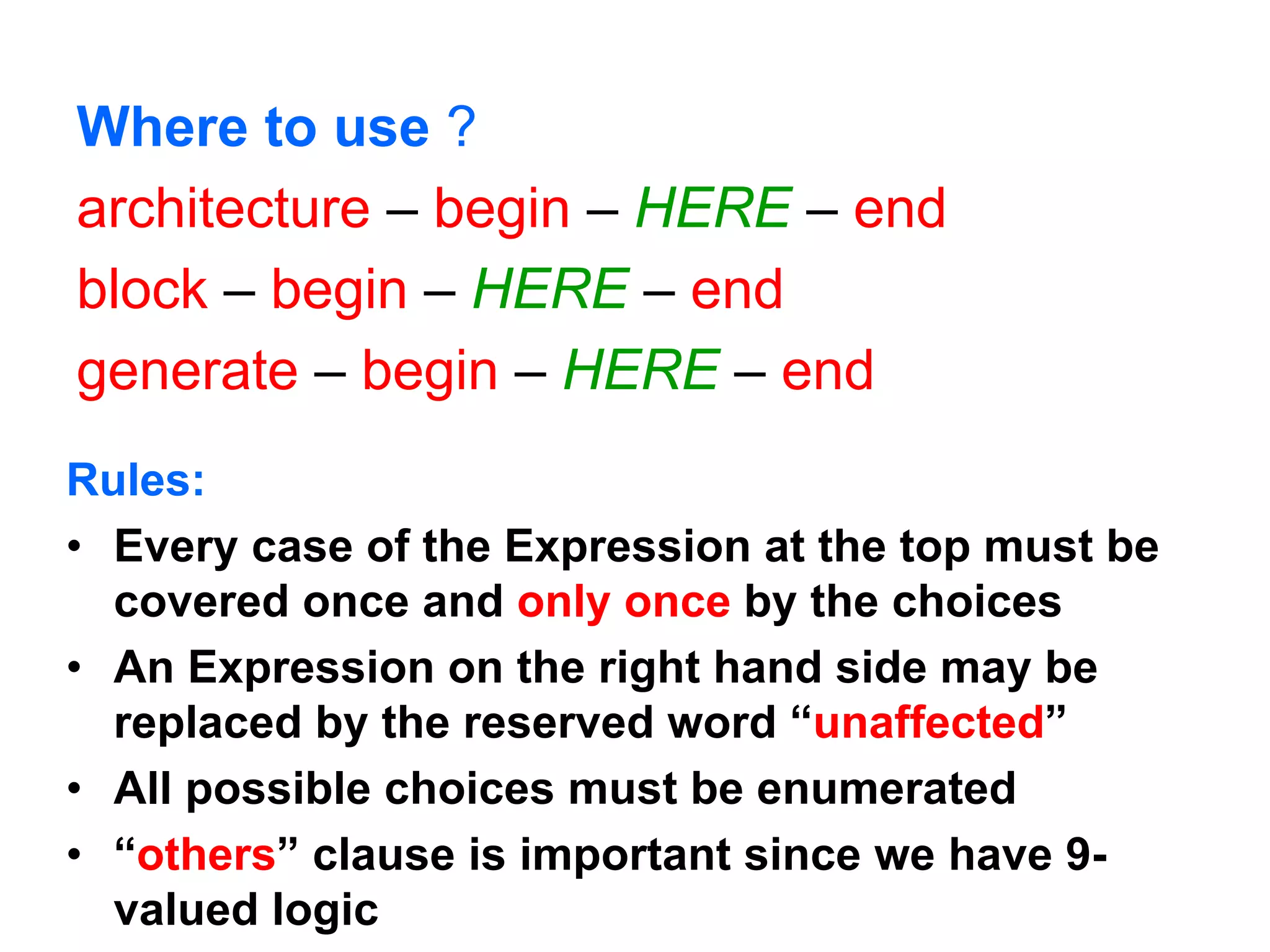 Where to use ?
architecture – begin – HERE – end
block – begin – HERE – end
generate – begin – HERE – end
Rules:
• Every case of the Expression at the top must be
covered once and only once by the choices
• An Expression on the right hand side may be
replaced by the reserved word “unaffected”
• All possible choices must be enumerated
• “others” clause is important since we have 9-
valued logic
 