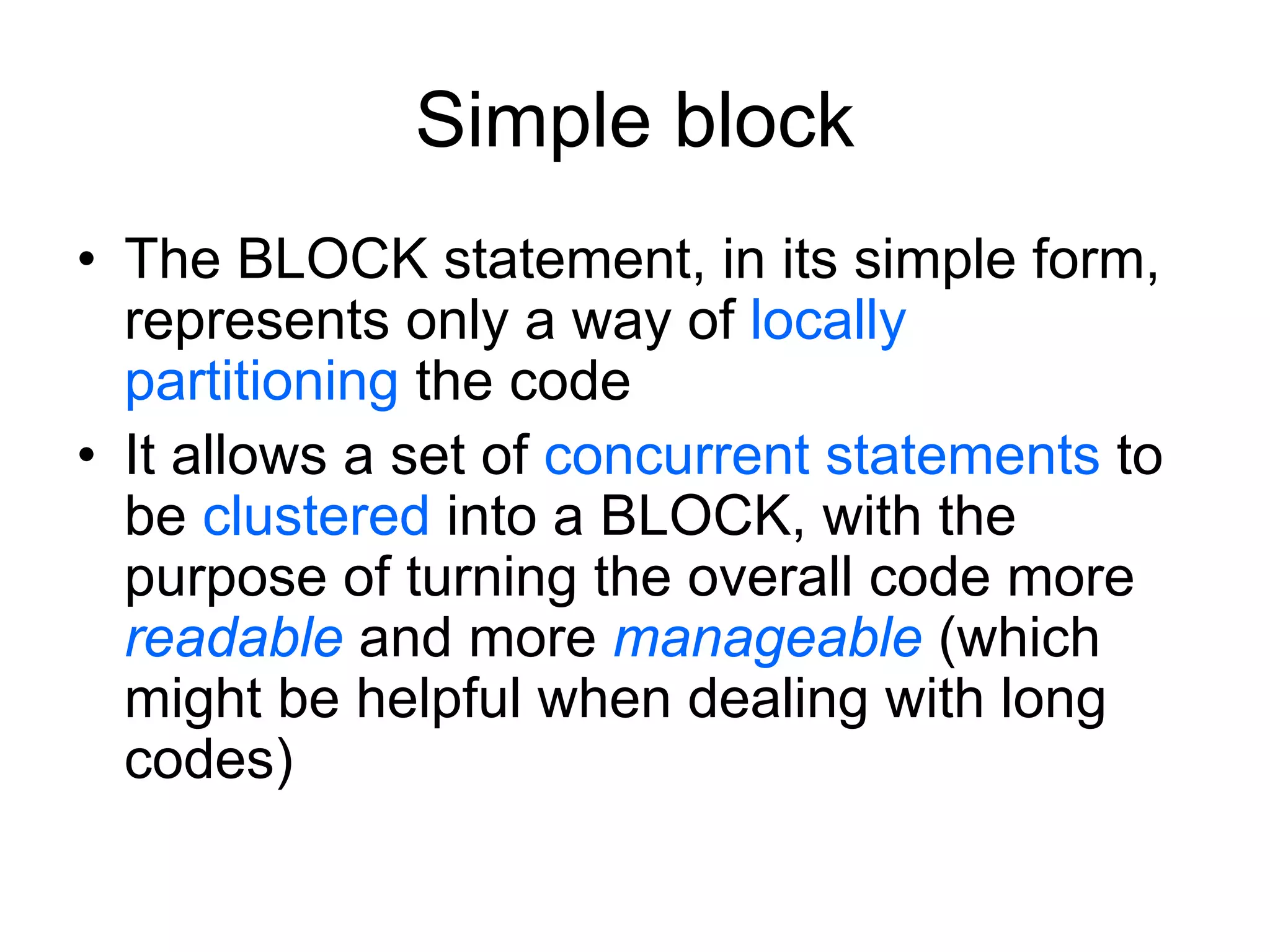 Simple block
• The BLOCK statement, in its simple form,
represents only a way of locally
partitioning the code
• It allows a set of concurrent statements to
be clustered into a BLOCK, with the
purpose of turning the overall code more
readable and more manageable (which
might be helpful when dealing with long
codes)
 