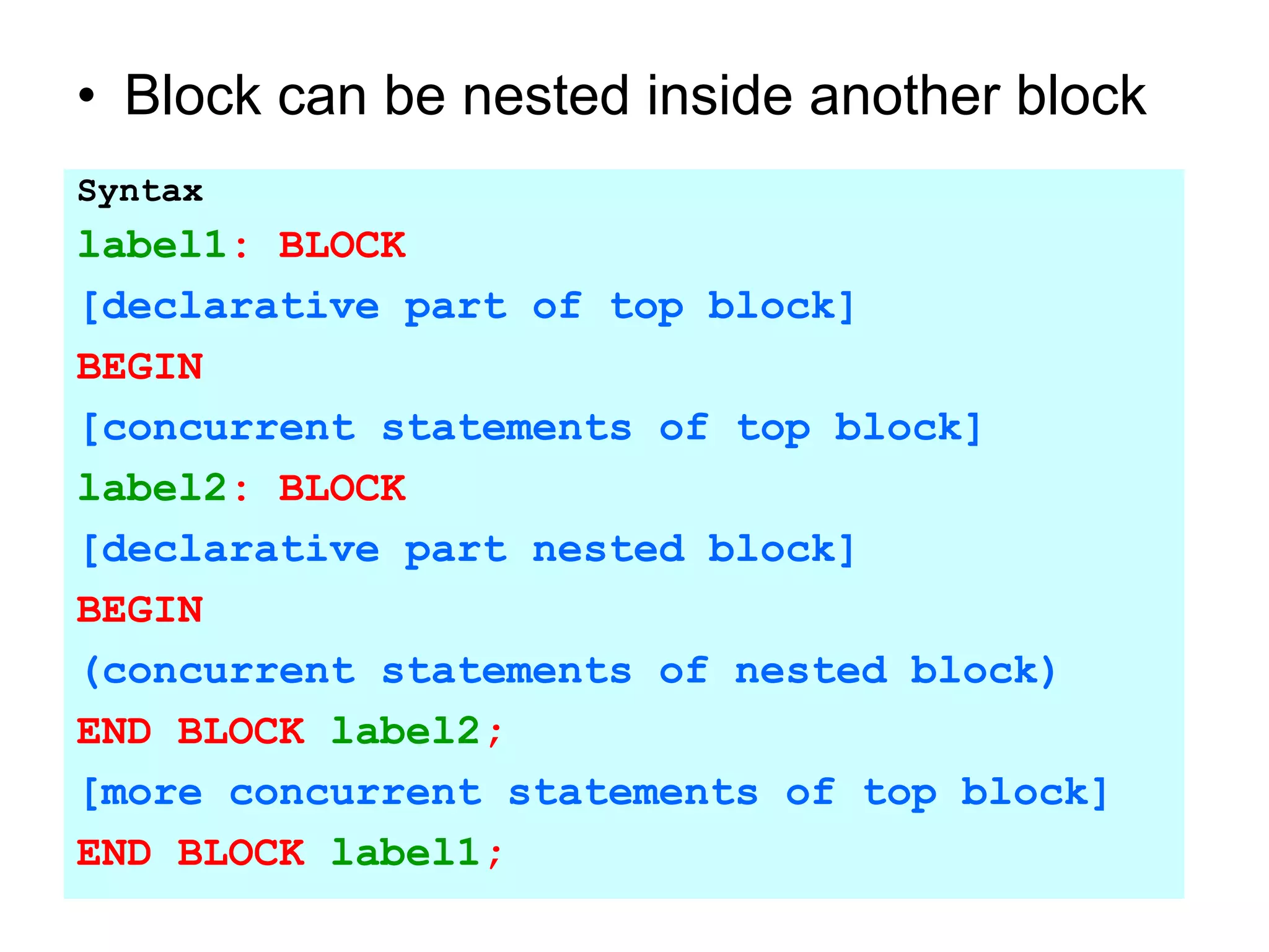 • Block can be nested inside another block
Syntax
label1: BLOCK
[declarative part of top block]
BEGIN
[concurrent statements of top block]
label2: BLOCK
[declarative part nested block]
BEGIN
(concurrent statements of nested block)
END BLOCK label2;
[more concurrent statements of top block]
END BLOCK label1;
 