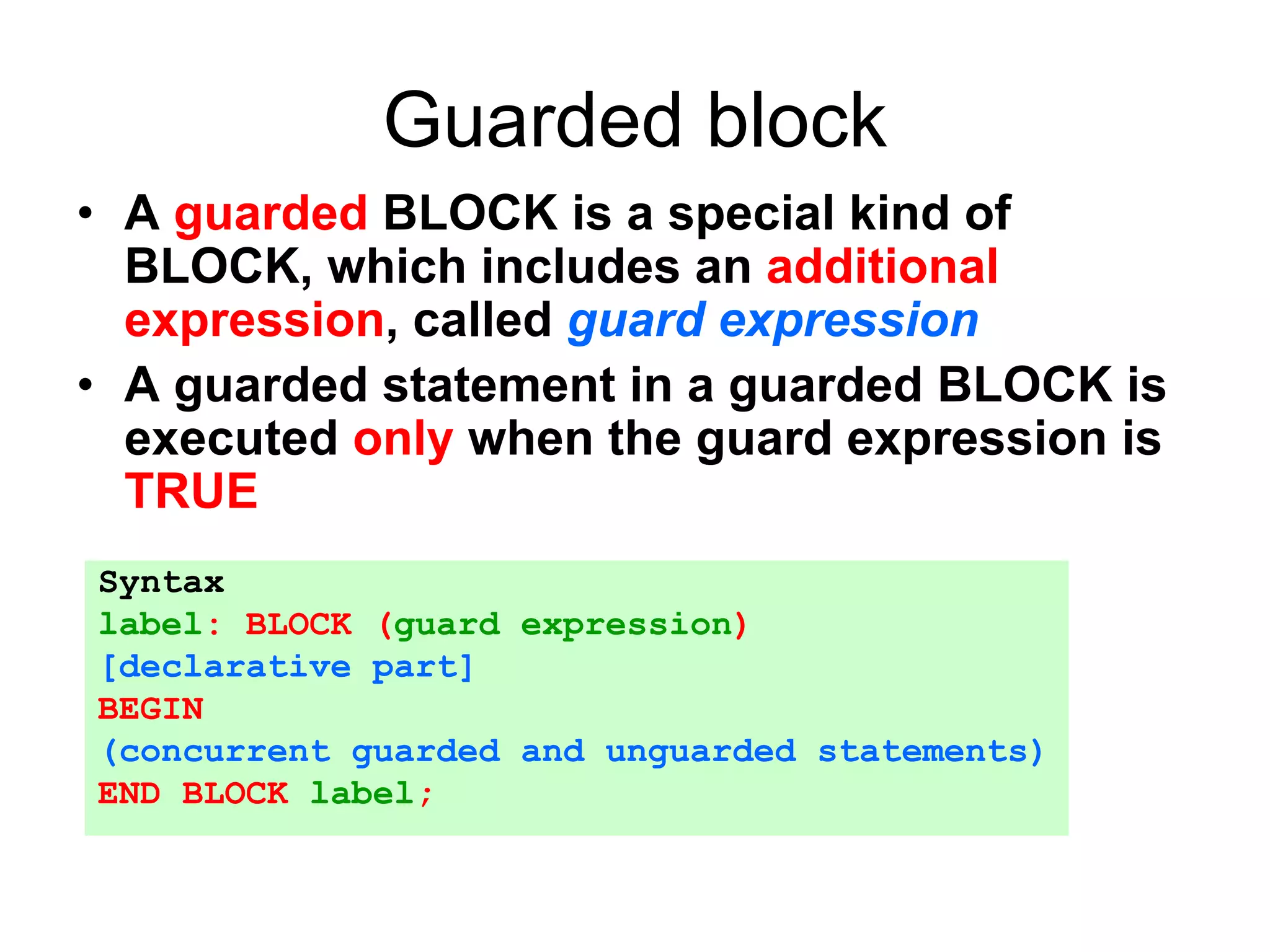 Guarded block
• A guarded BLOCK is a special kind of
BLOCK, which includes an additional
expression, called guard expression
• A guarded statement in a guarded BLOCK is
executed only when the guard expression is
TRUE
Syntax
label: BLOCK (guard expression)
[declarative part]
BEGIN
(concurrent guarded and unguarded statements)
END BLOCK label;
 