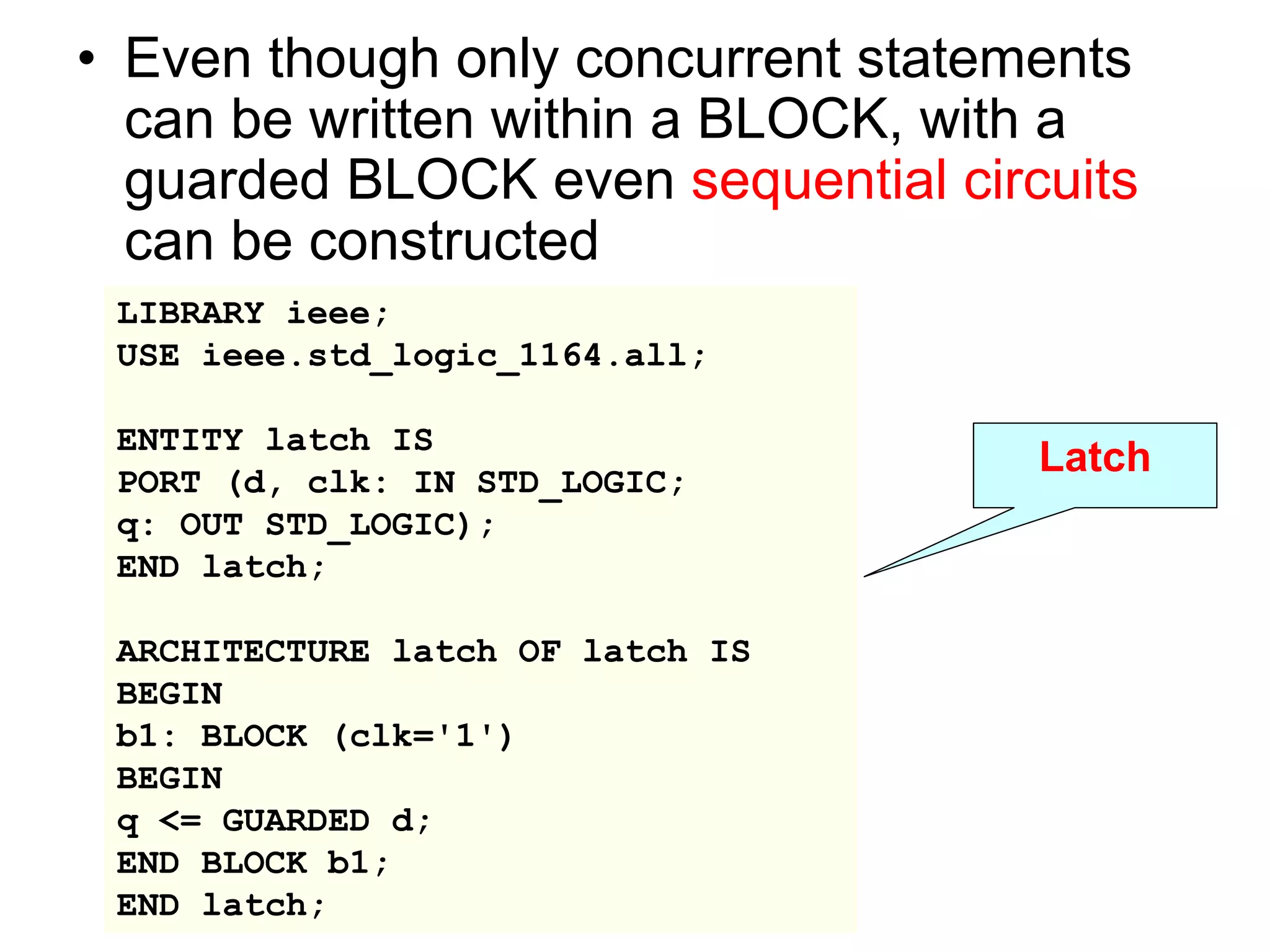 • Even though only concurrent statements
can be written within a BLOCK, with a
guarded BLOCK even sequential circuits
can be constructed
LIBRARY ieee;
USE ieee.std_logic_1164.all;
ENTITY latch IS
PORT (d, clk: IN STD_LOGIC;
q: OUT STD_LOGIC);
END latch;
ARCHITECTURE latch OF latch IS
BEGIN
b1: BLOCK (clk='1')
BEGIN
q <= GUARDED d;
END BLOCK b1;
END latch;
Latch
 