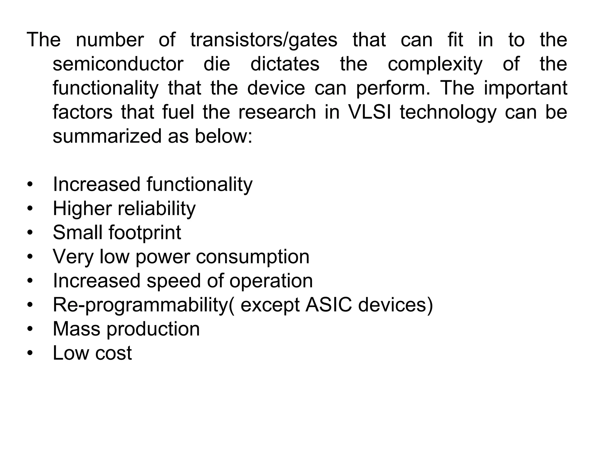 The number of transistors/gates that can fit in to the
semiconductor die dictates the complexity of the
functionality that the device can perform. The important
factors that fuel the research in VLSI technology can be
summarized as below:
• Increased functionality
• Higher reliability
• Small footprint
• Very low power consumption
• Increased speed of operation
• Re-programmability( except ASIC devices)
• Mass production
• Low cost
 