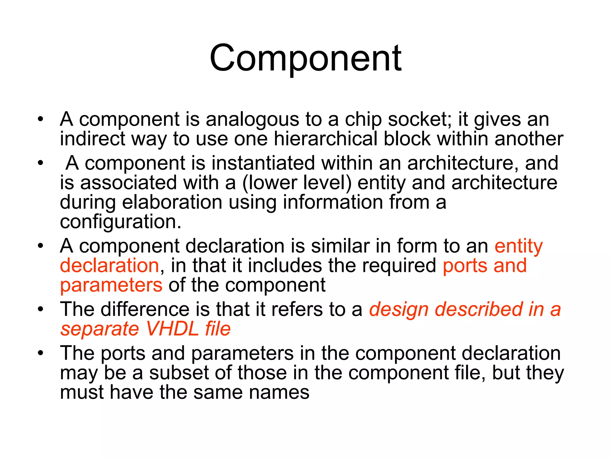 Component
• A component is analogous to a chip socket; it gives an
indirect way to use one hierarchical block within another
• A component is instantiated within an architecture, and
is associated with a (lower level) entity and architecture
during elaboration using information from a
configuration.
• A component declaration is similar in form to an entity
declaration, in that it includes the required ports and
parameters of the component
• The difference is that it refers to a design described in a
separate VHDL file
• The ports and parameters in the component declaration
may be a subset of those in the component file, but they
must have the same names
 