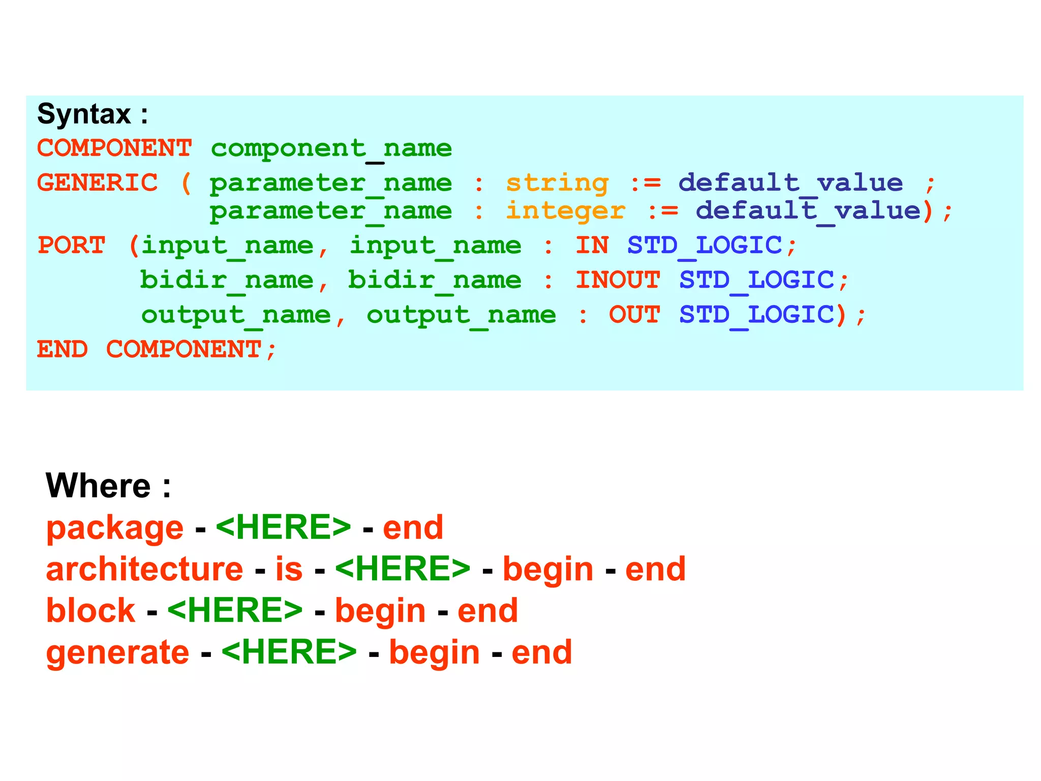 Syntax :
COMPONENT component_name
GENERIC ( parameter_name : string := default_value ;
parameter_name : integer := default_value);
PORT (input_name, input_name : IN STD_LOGIC;
bidir_name, bidir_name : INOUT STD_LOGIC;
output_name, output_name : OUT STD_LOGIC);
END COMPONENT;
Where :
package - <HERE> - end
architecture - is - <HERE> - begin - end
block - <HERE> - begin - end
generate - <HERE> - begin - end
 