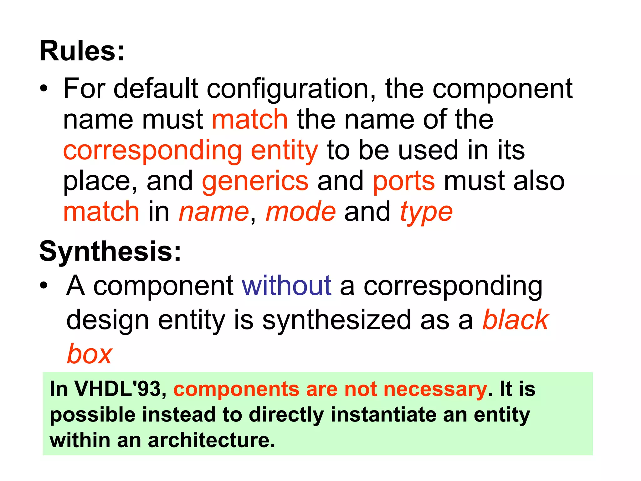 Rules:
• For default configuration, the component
name must match the name of the
corresponding entity to be used in its
place, and generics and ports must also
match in name, mode and type
Synthesis:
• A component without a corresponding
design entity is synthesized as a black
box
In VHDL'93, components are not necessary. It is
possible instead to directly instantiate an entity
within an architecture.
 