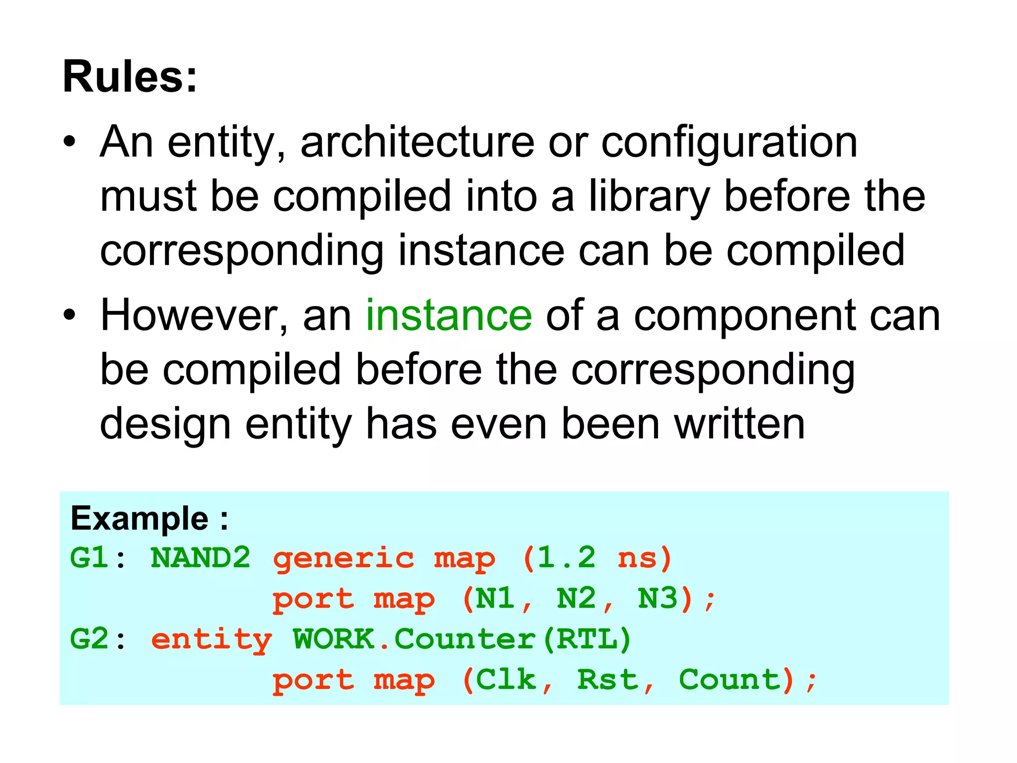 Rules:
• An entity, architecture or configuration
must be compiled into a library before the
corresponding instance can be compiled
• However, an instance of a component can
be compiled before the corresponding
design entity has even been written
Example :
G1: NAND2 generic map (1.2 ns)
port map (N1, N2, N3);
G2: entity WORK.Counter(RTL)
port map (Clk, Rst, Count);
 