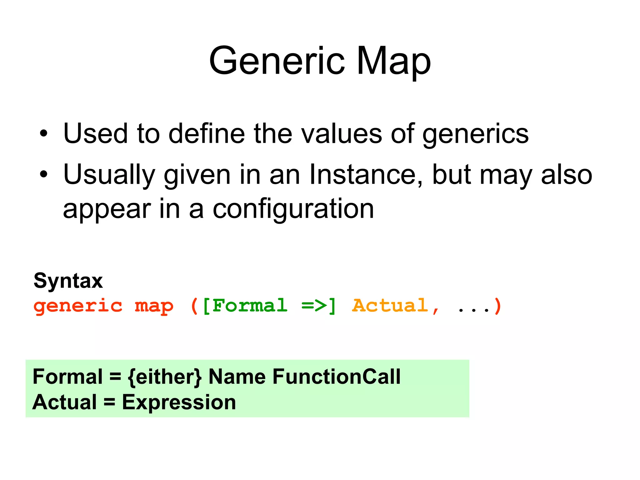 Generic Map
• Used to define the values of generics
• Usually given in an Instance, but may also
appear in a configuration
Syntax
generic map ([Formal =>] Actual, ...)
Formal = {either} Name FunctionCall
Actual = Expression
 