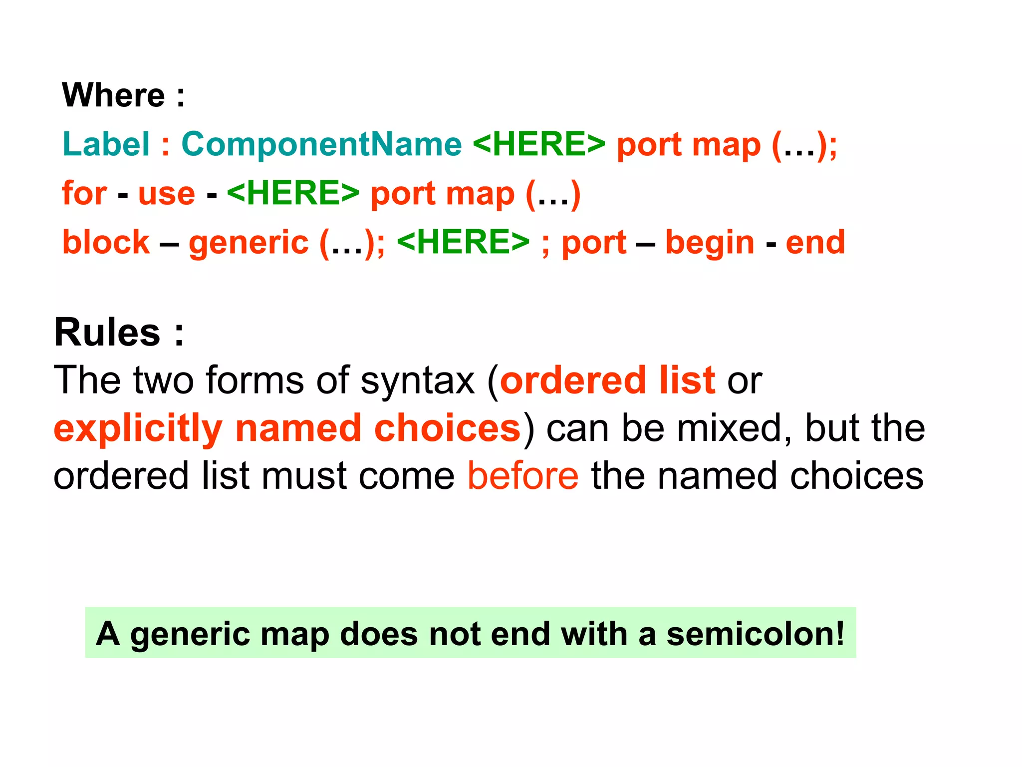 Where :
Label : ComponentName <HERE> port map (…);
for - use - <HERE> port map (…)
block – generic (…); <HERE> ; port – begin - end
Rules :
The two forms of syntax (ordered list or
explicitly named choices) can be mixed, but the
ordered list must come before the named choices
A generic map does not end with a semicolon!
 