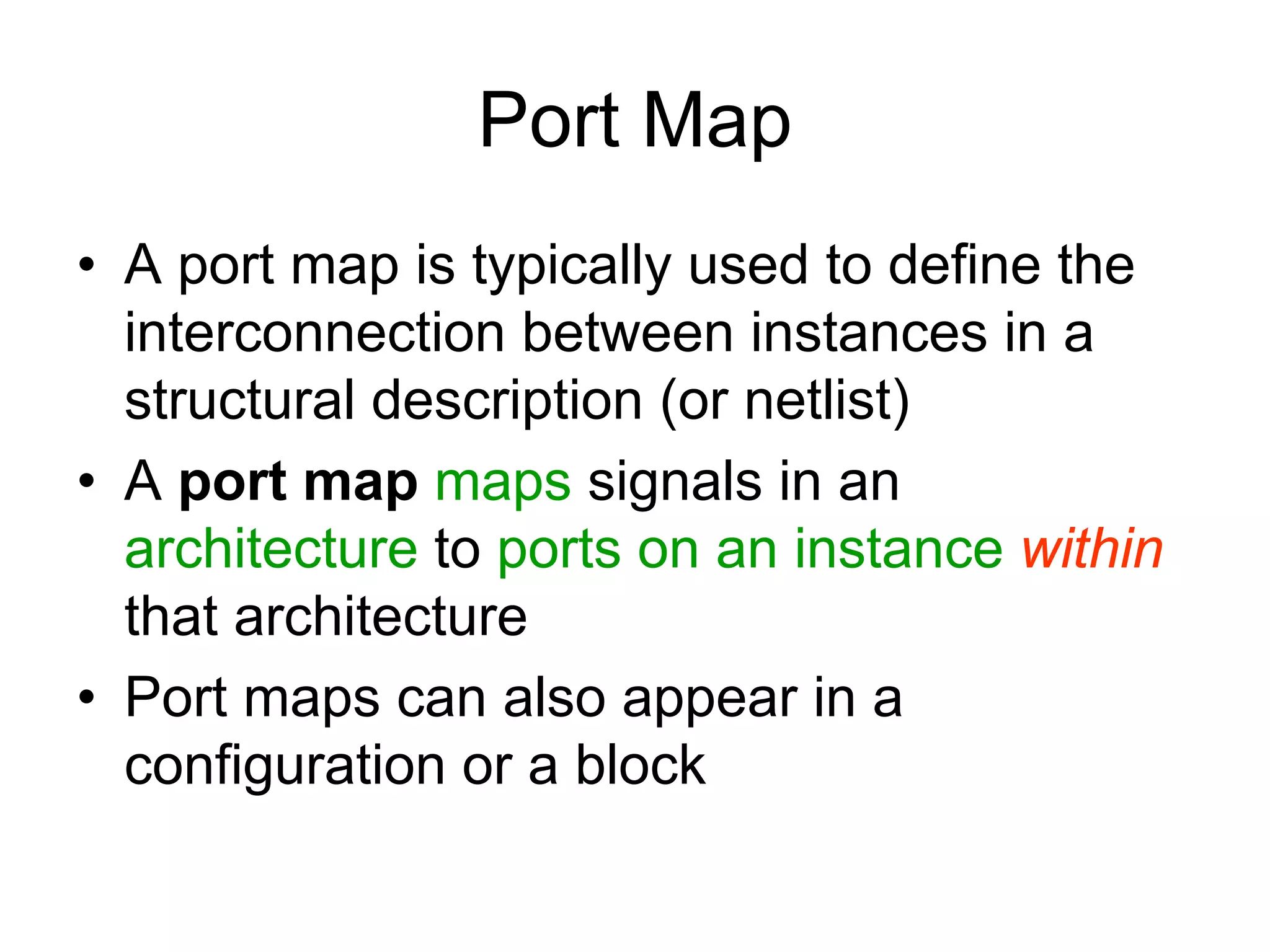 Port Map
• A port map is typically used to define the
interconnection between instances in a
structural description (or netlist)
• A port map maps signals in an
architecture to ports on an instance within
that architecture
• Port maps can also appear in a
configuration or a block
 