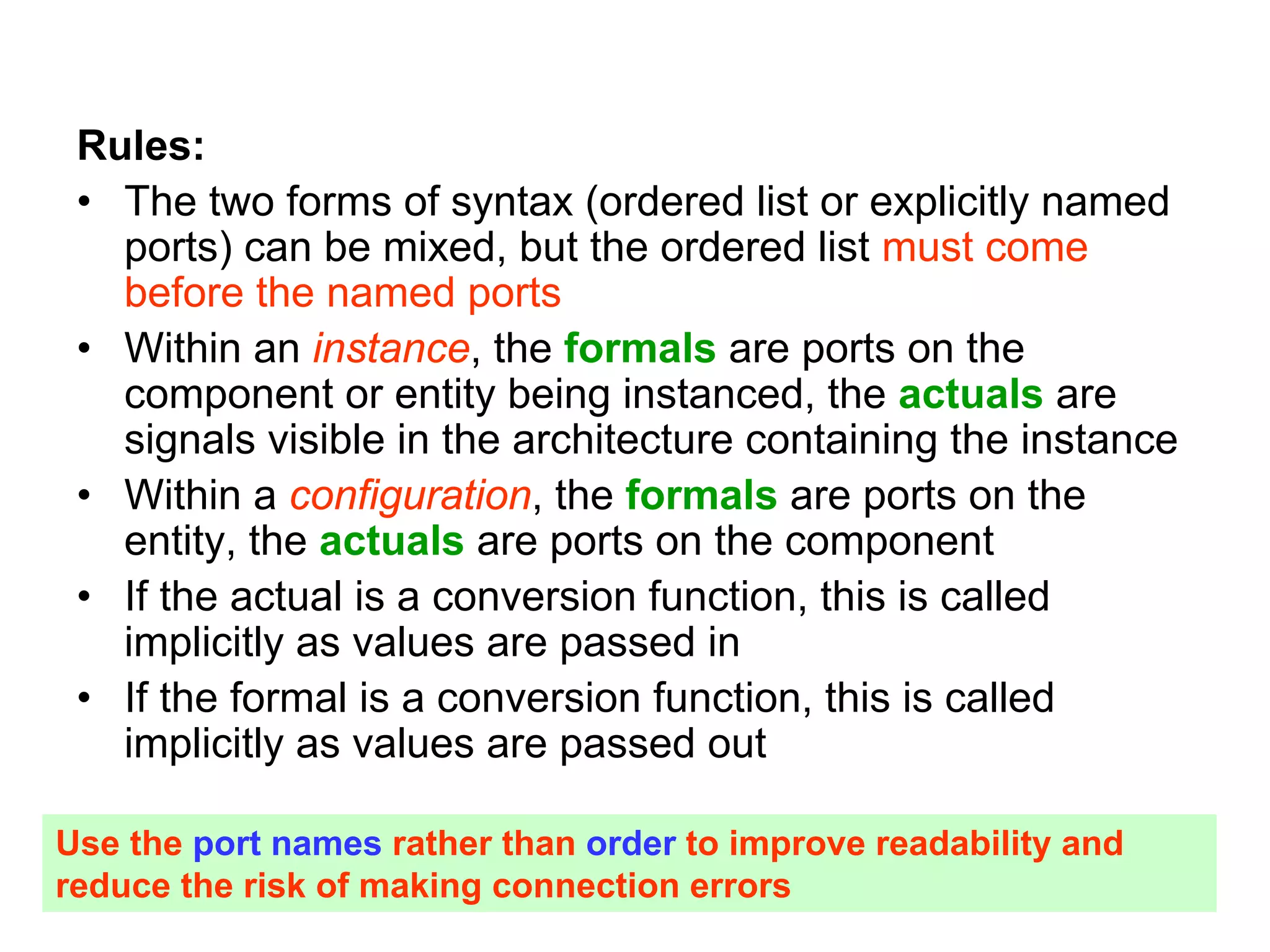 Rules:
• The two forms of syntax (ordered list or explicitly named
ports) can be mixed, but the ordered list must come
before the named ports
• Within an instance, the formals are ports on the
component or entity being instanced, the actuals are
signals visible in the architecture containing the instance
• Within a configuration, the formals are ports on the
entity, the actuals are ports on the component
• If the actual is a conversion function, this is called
implicitly as values are passed in
• If the formal is a conversion function, this is called
implicitly as values are passed out
Use the port names rather than order to improve readability and
reduce the risk of making connection errors
 