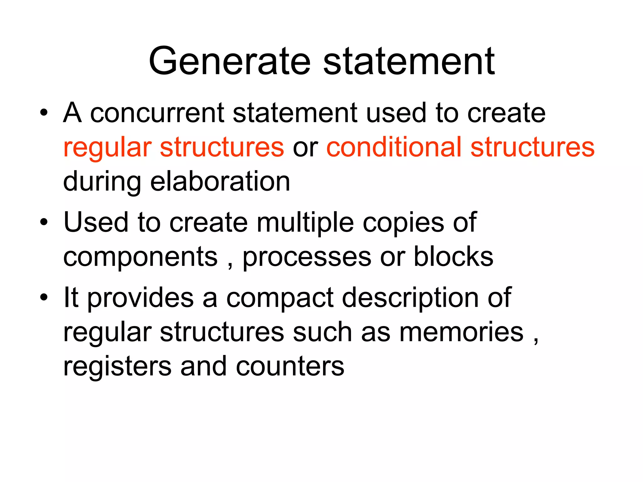 Generate statement
• A concurrent statement used to create
regular structures or conditional structures
during elaboration
• Used to create multiple copies of
components , processes or blocks
• It provides a compact description of
regular structures such as memories ,
registers and counters
 
