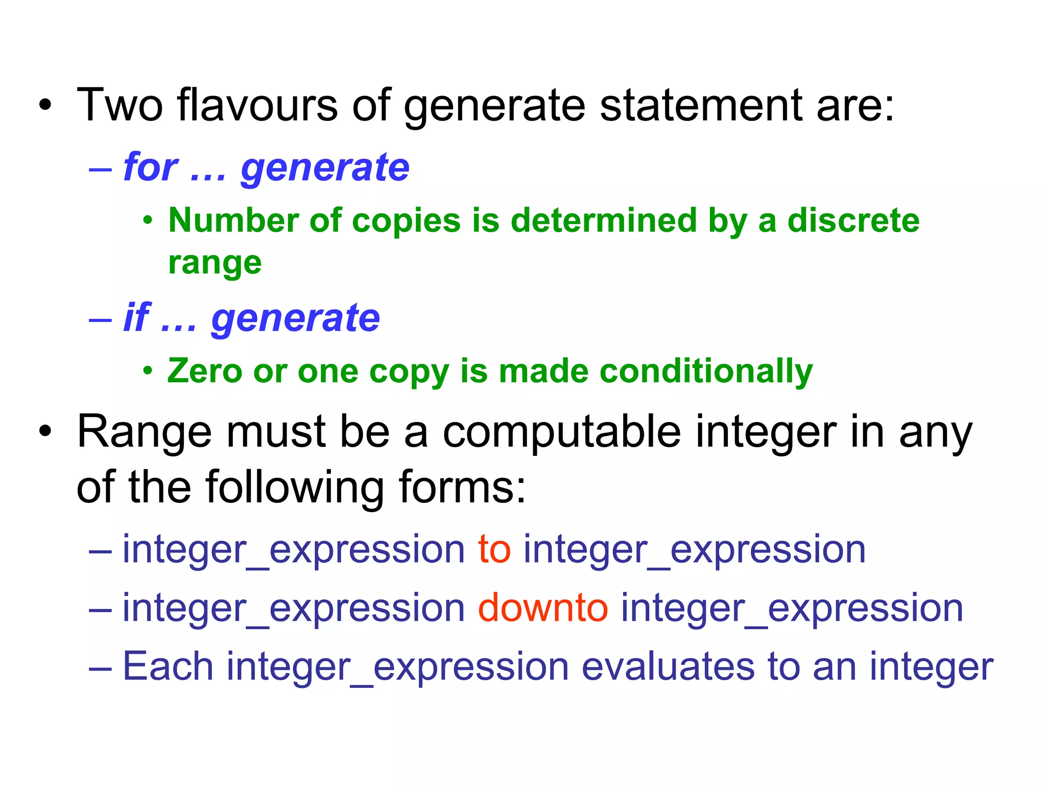 • Two flavours of generate statement are:
– for … generate
• Number of copies is determined by a discrete
range
– if … generate
• Zero or one copy is made conditionally
• Range must be a computable integer in any
of the following forms:
– integer_expression to integer_expression
– integer_expression downto integer_expression
– Each integer_expression evaluates to an integer
 