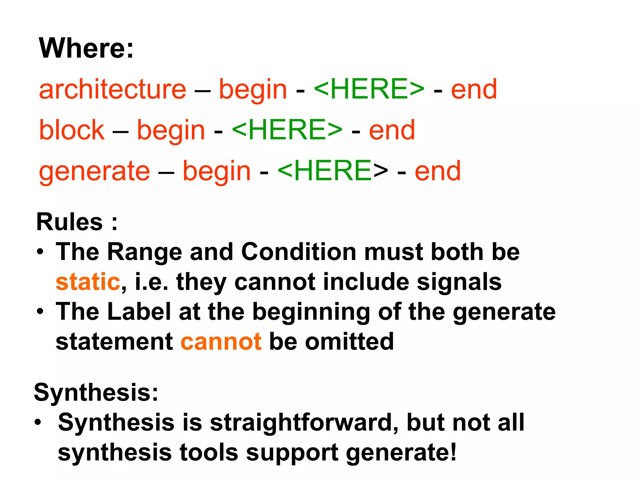 Where:
architecture – begin - <HERE> - end
block – begin - <HERE> - end
generate – begin - <HERE> - end
Rules :
• The Range and Condition must both be
static, i.e. they cannot include signals
• The Label at the beginning of the generate
statement cannot be omitted
Synthesis:
• Synthesis is straightforward, but not all
synthesis tools support generate!
 