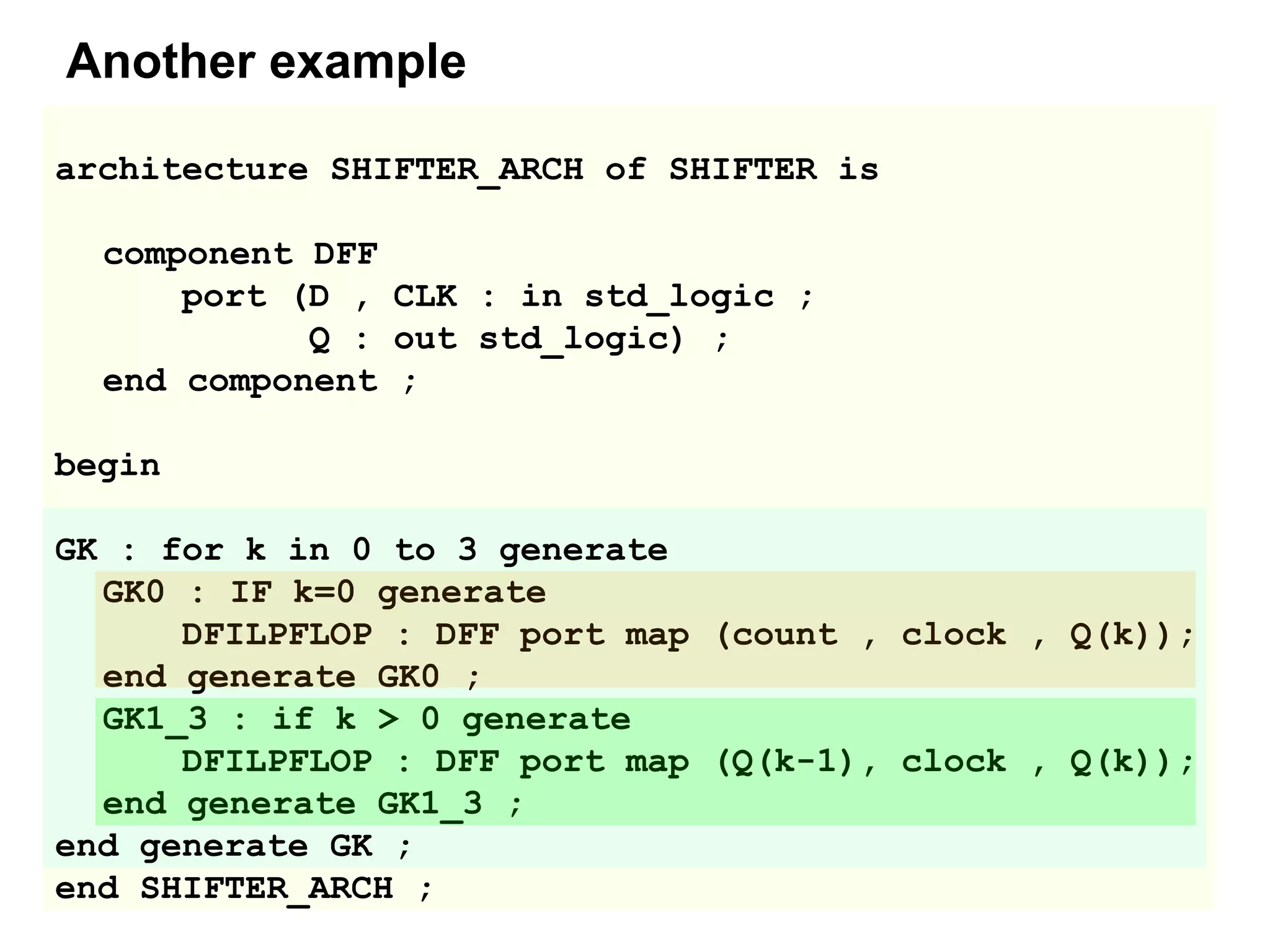 architecture SHIFTER_ARCH of SHIFTER is
component DFF
port (D , CLK : in std_logic ;
Q : out std_logic) ;
end component ;
begin
GK : for k in 0 to 3 generate
GK0 : IF k=0 generate
DFILPFLOP : DFF port map (count , clock , Q(k));
end generate GK0 ;
GK1_3 : if k > 0 generate
DFILPFLOP : DFF port map (Q(k-1), clock , Q(k));
end generate GK1_3 ;
end generate GK ;
end SHIFTER_ARCH ;
Another example
 