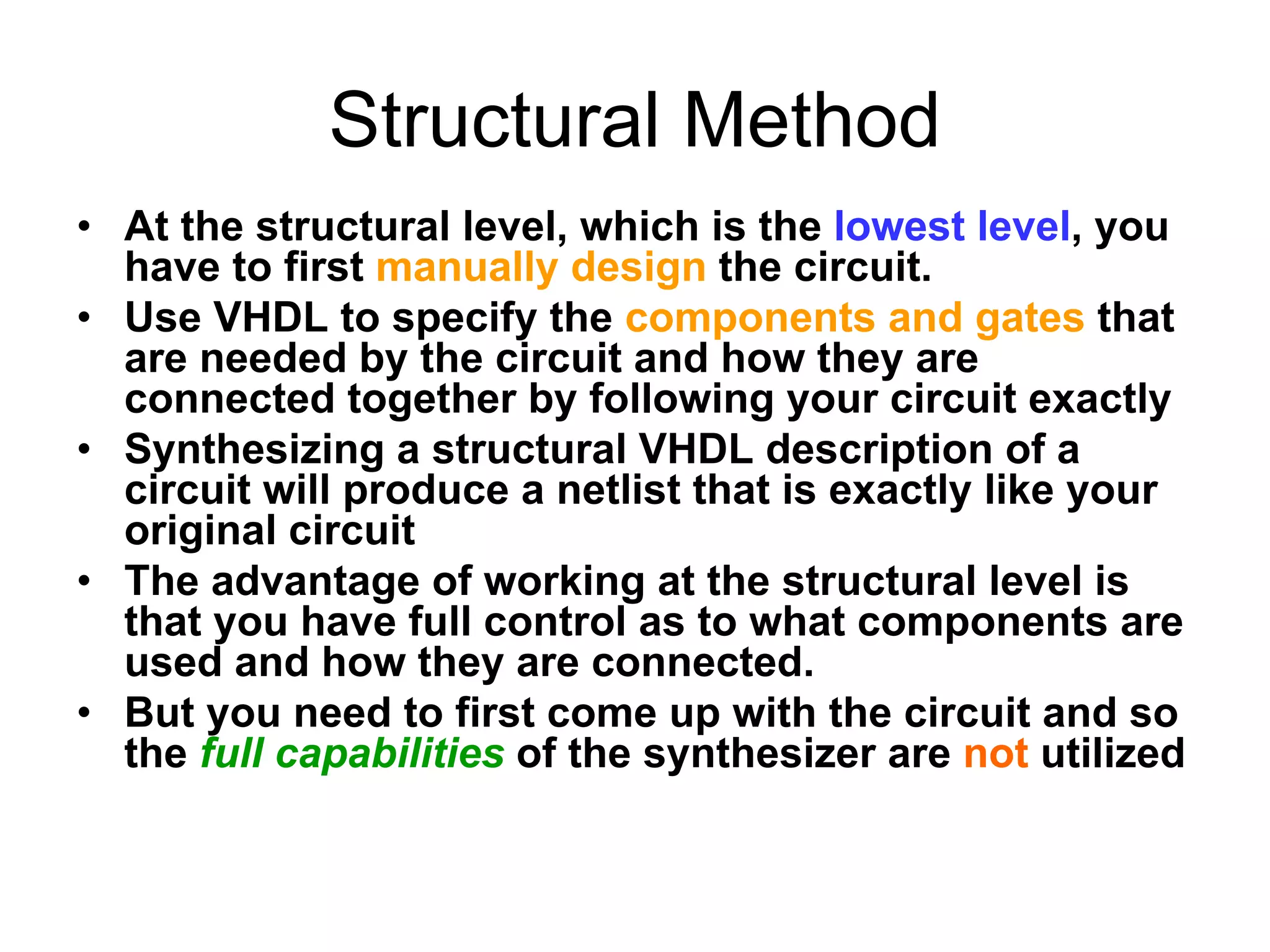 Structural Method
• At the structural level, which is the lowest level, you
have to first manually design the circuit.
• Use VHDL to specify the components and gates that
are needed by the circuit and how they are
connected together by following your circuit exactly
• Synthesizing a structural VHDL description of a
circuit will produce a netlist that is exactly like your
original circuit
• The advantage of working at the structural level is
that you have full control as to what components are
used and how they are connected.
• But you need to first come up with the circuit and so
the full capabilities of the synthesizer are not utilized
 