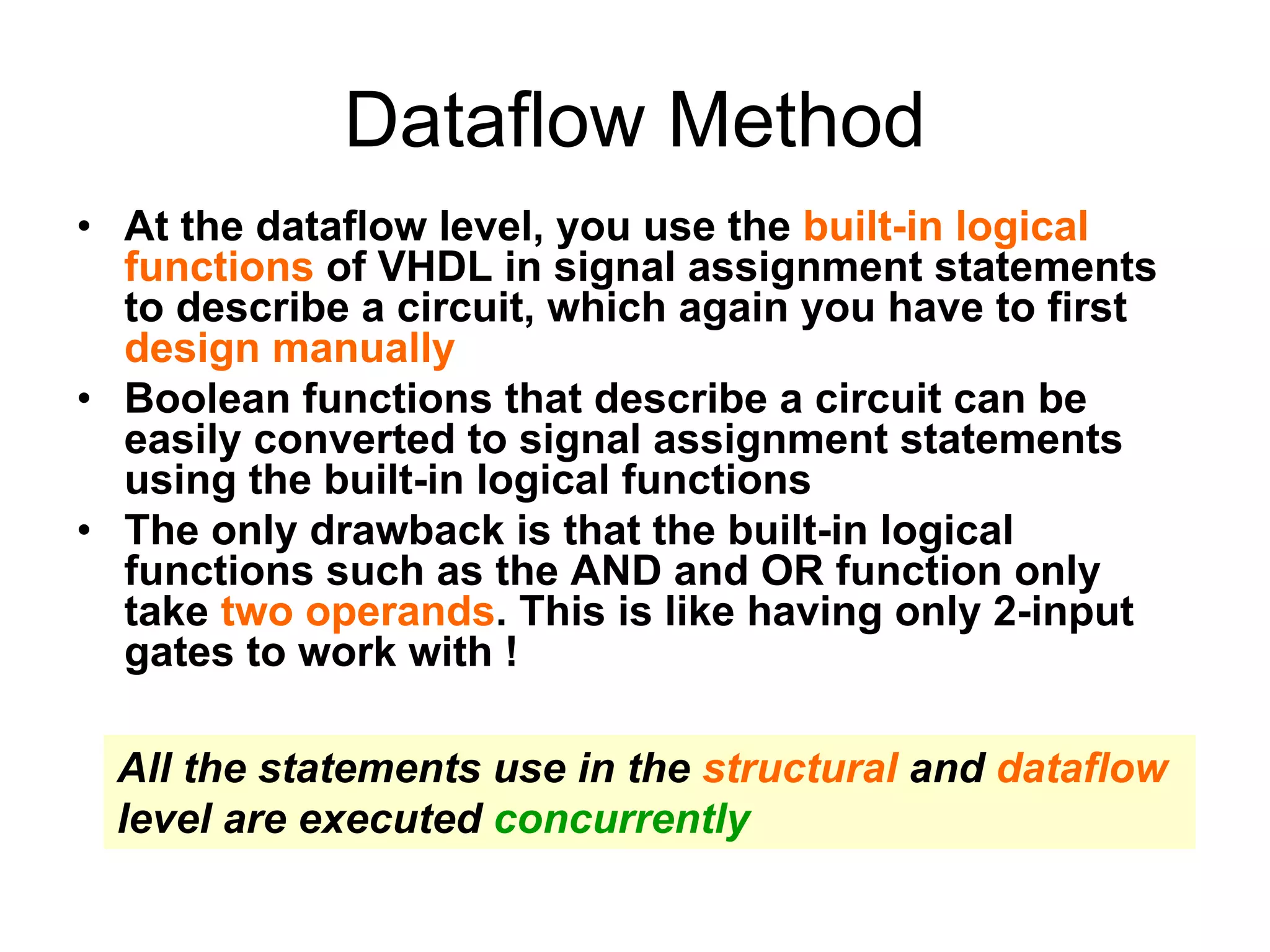 Dataflow Method
• At the dataflow level, you use the built-in logical
functions of VHDL in signal assignment statements
to describe a circuit, which again you have to first
design manually
• Boolean functions that describe a circuit can be
easily converted to signal assignment statements
using the built-in logical functions
• The only drawback is that the built-in logical
functions such as the AND and OR function only
take two operands. This is like having only 2-input
gates to work with !
All the statements use in the structural and dataflow
level are executed concurrently
 