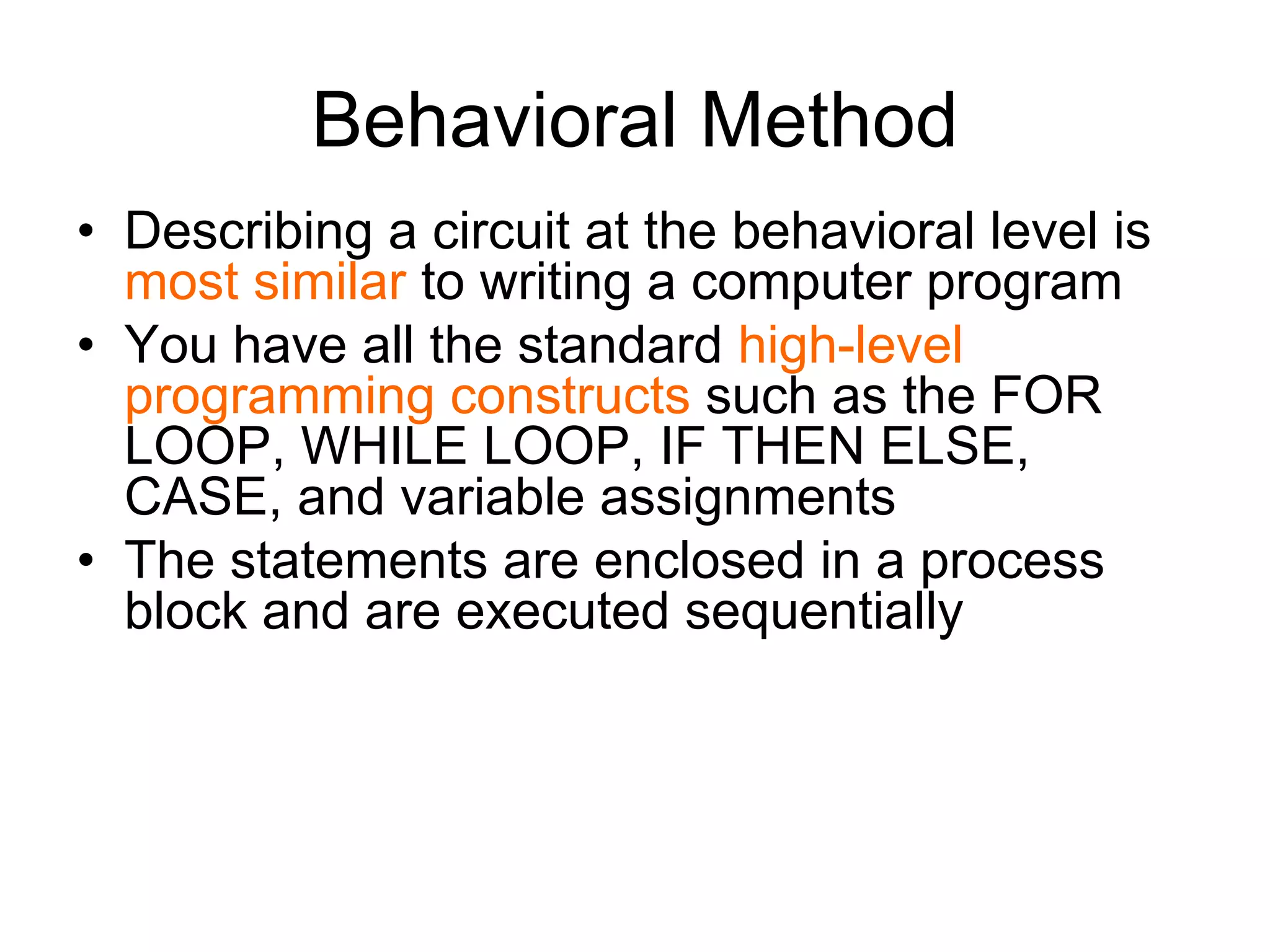 Behavioral Method
• Describing a circuit at the behavioral level is
most similar to writing a computer program
• You have all the standard high-level
programming constructs such as the FOR
LOOP, WHILE LOOP, IF THEN ELSE,
CASE, and variable assignments
• The statements are enclosed in a process
block and are executed sequentially
 