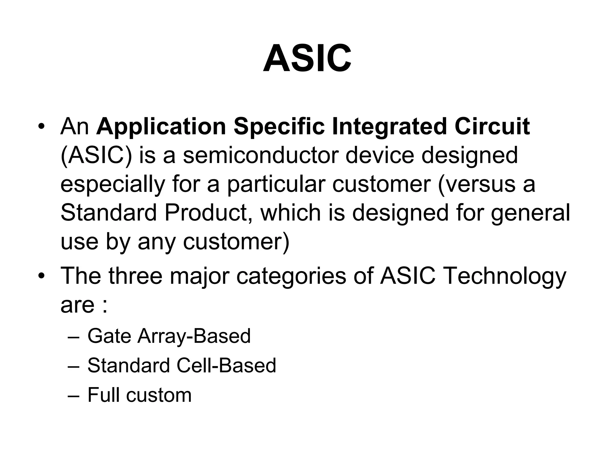 ASIC
• An Application Specific Integrated Circuit
(ASIC) is a semiconductor device designed
especially for a particular customer (versus a
Standard Product, which is designed for general
use by any customer)
• The three major categories of ASIC Technology
are :
– Gate Array-Based
– Standard Cell-Based
– Full custom
 