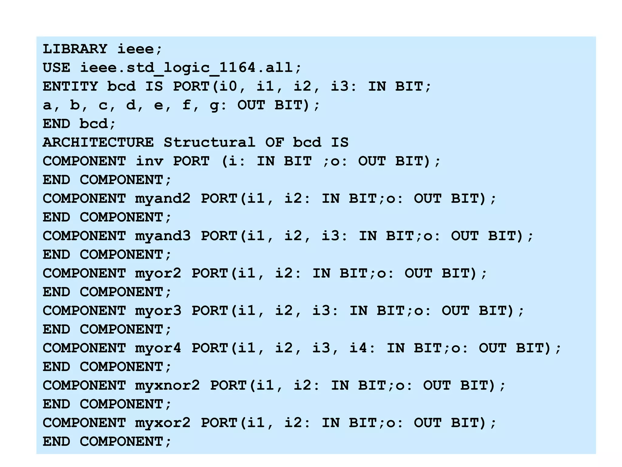 LIBRARY ieee;
USE ieee.std_logic_1164.all;
ENTITY bcd IS PORT(i0, i1, i2, i3: IN BIT;
a, b, c, d, e, f, g: OUT BIT);
END bcd;
ARCHITECTURE Structural OF bcd IS
COMPONENT inv PORT (i: IN BIT ;o: OUT BIT);
END COMPONENT;
COMPONENT myand2 PORT(i1, i2: IN BIT;o: OUT BIT);
END COMPONENT;
COMPONENT myand3 PORT(i1, i2, i3: IN BIT;o: OUT BIT);
END COMPONENT;
COMPONENT myor2 PORT(i1, i2: IN BIT;o: OUT BIT);
END COMPONENT;
COMPONENT myor3 PORT(i1, i2, i3: IN BIT;o: OUT BIT);
END COMPONENT;
COMPONENT myor4 PORT(i1, i2, i3, i4: IN BIT;o: OUT BIT);
END COMPONENT;
COMPONENT myxnor2 PORT(i1, i2: IN BIT;o: OUT BIT);
END COMPONENT;
COMPONENT myxor2 PORT(i1, i2: IN BIT;o: OUT BIT);
END COMPONENT;
 