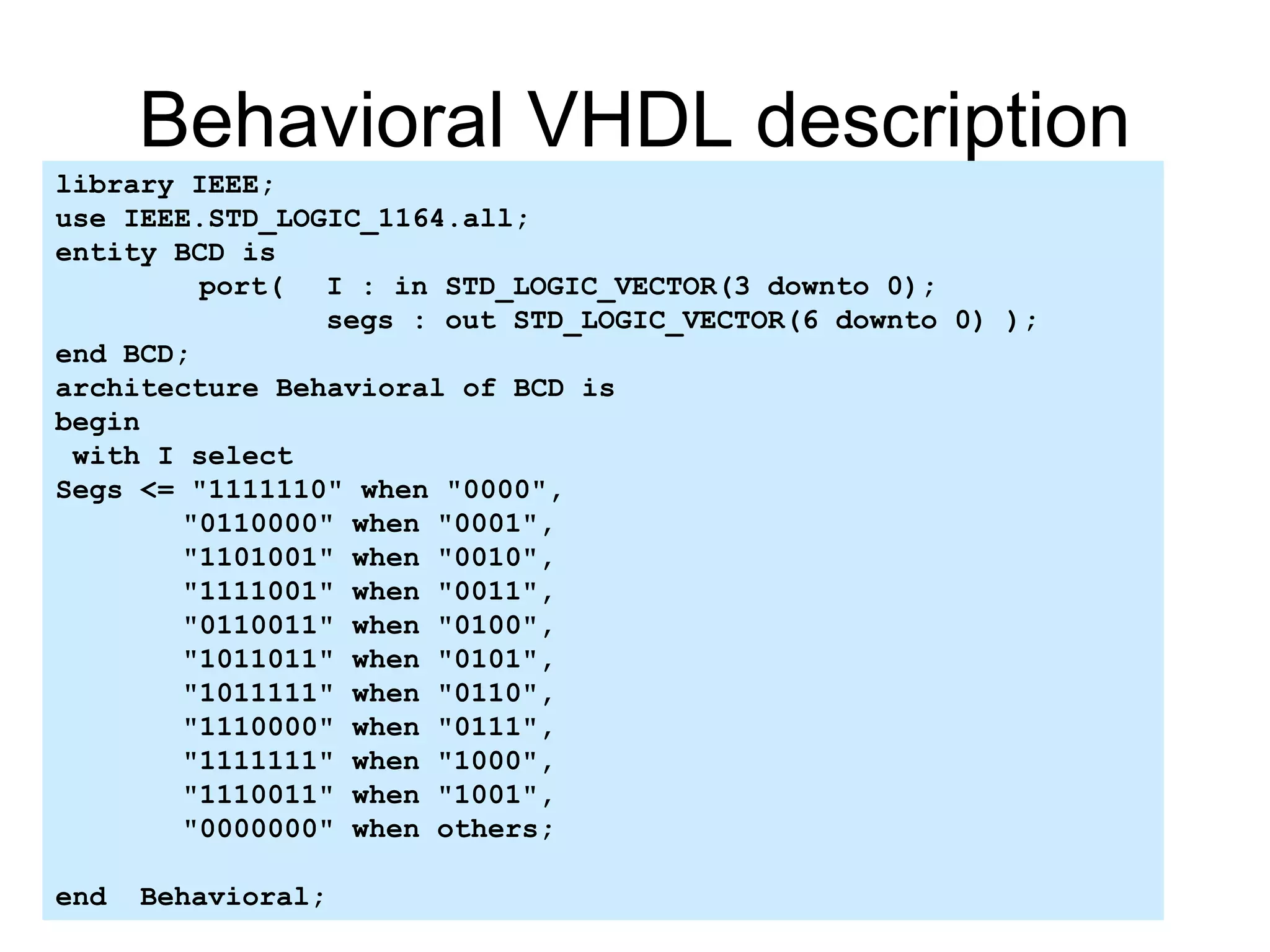 Behavioral VHDL description
library IEEE;
use IEEE.STD_LOGIC_1164.all;
entity BCD is
port( I : in STD_LOGIC_VECTOR(3 downto 0);
segs : out STD_LOGIC_VECTOR(6 downto 0) );
end BCD;
architecture Behavioral of BCD is
begin
with I select
Segs <= "1111110" when "0000",
"0110000" when "0001",
"1101001" when "0010",
"1111001" when "0011",
"0110011" when "0100",
"1011011" when "0101",
"1011111" when "0110",
"1110000" when "0111",
"1111111" when "1000",
"1110011" when "1001",
"0000000" when others;
end Behavioral;
 