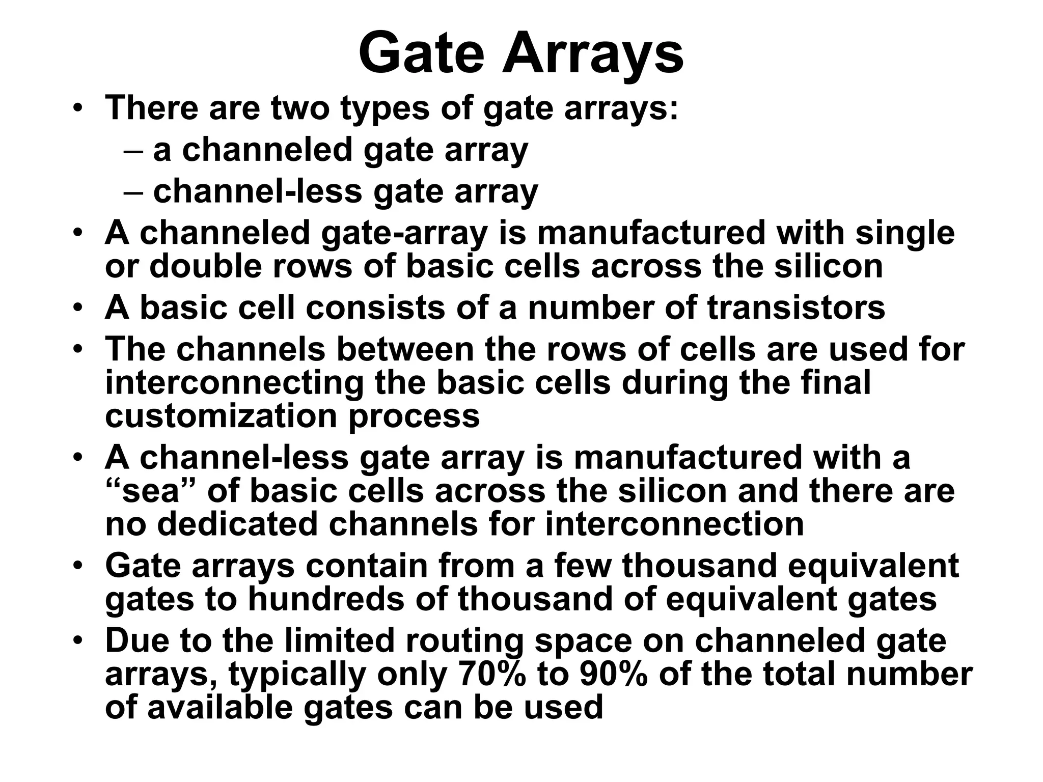 Gate Arrays
• There are two types of gate arrays:
– a channeled gate array
– channel-less gate array
• A channeled gate-array is manufactured with single
or double rows of basic cells across the silicon
• A basic cell consists of a number of transistors
• The channels between the rows of cells are used for
interconnecting the basic cells during the final
customization process
• A channel-less gate array is manufactured with a
“sea” of basic cells across the silicon and there are
no dedicated channels for interconnection
• Gate arrays contain from a few thousand equivalent
gates to hundreds of thousand of equivalent gates
• Due to the limited routing space on channeled gate
arrays, typically only 70% to 90% of the total number
of available gates can be used
 