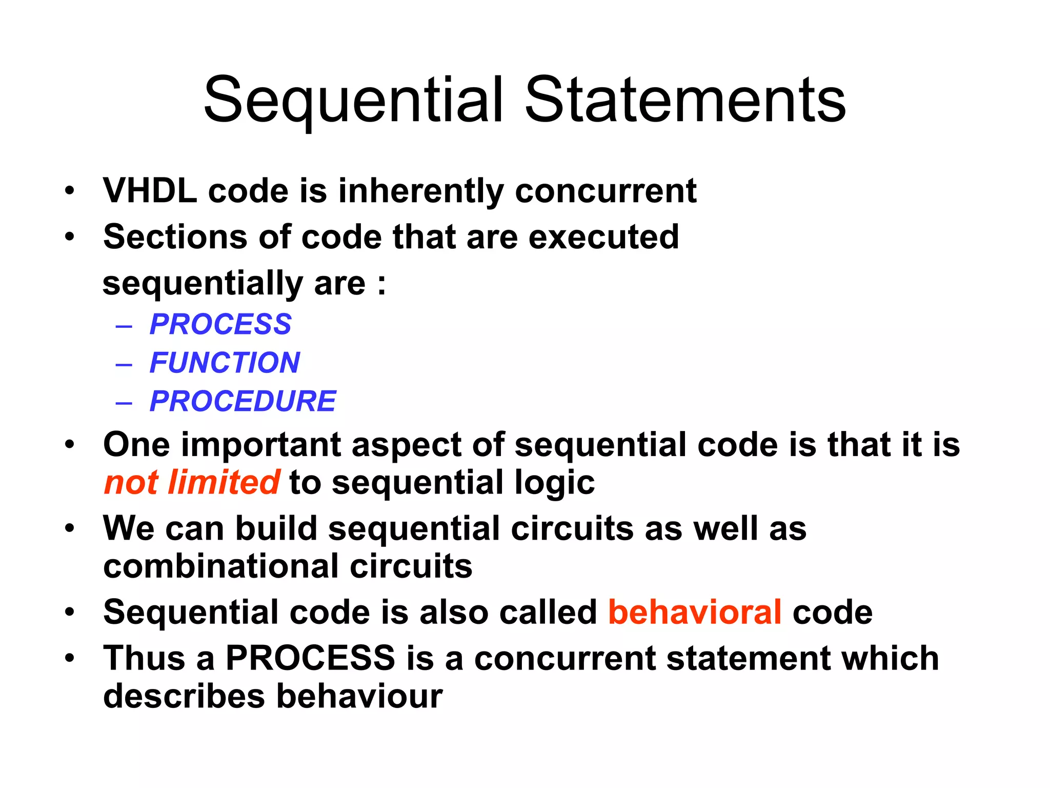 Sequential Statements
• VHDL code is inherently concurrent
• Sections of code that are executed
sequentially are :
– PROCESS
– FUNCTION
– PROCEDURE
• One important aspect of sequential code is that it is
not limited to sequential logic
• We can build sequential circuits as well as
combinational circuits
• Sequential code is also called behavioral code
• Thus a PROCESS is a concurrent statement which
describes behaviour
 