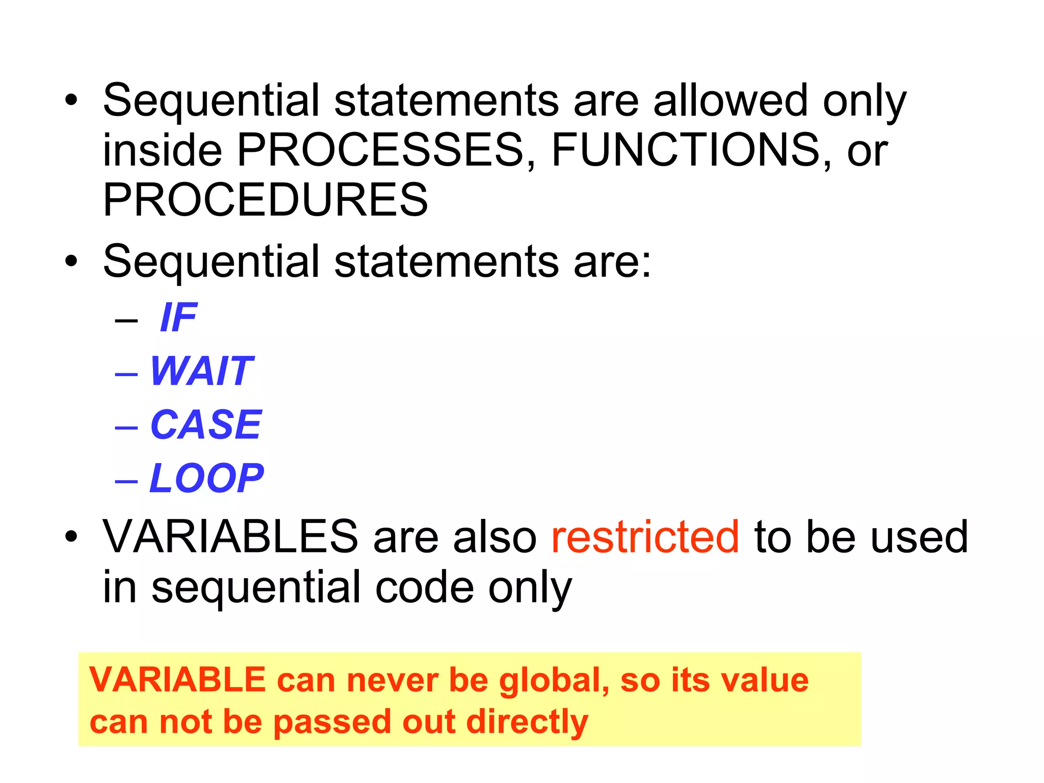 • Sequential statements are allowed only
inside PROCESSES, FUNCTIONS, or
PROCEDURES
• Sequential statements are:
– IF
– WAIT
– CASE
– LOOP
• VARIABLES are also restricted to be used
in sequential code only
VARIABLE can never be global, so its value
can not be passed out directly
 
