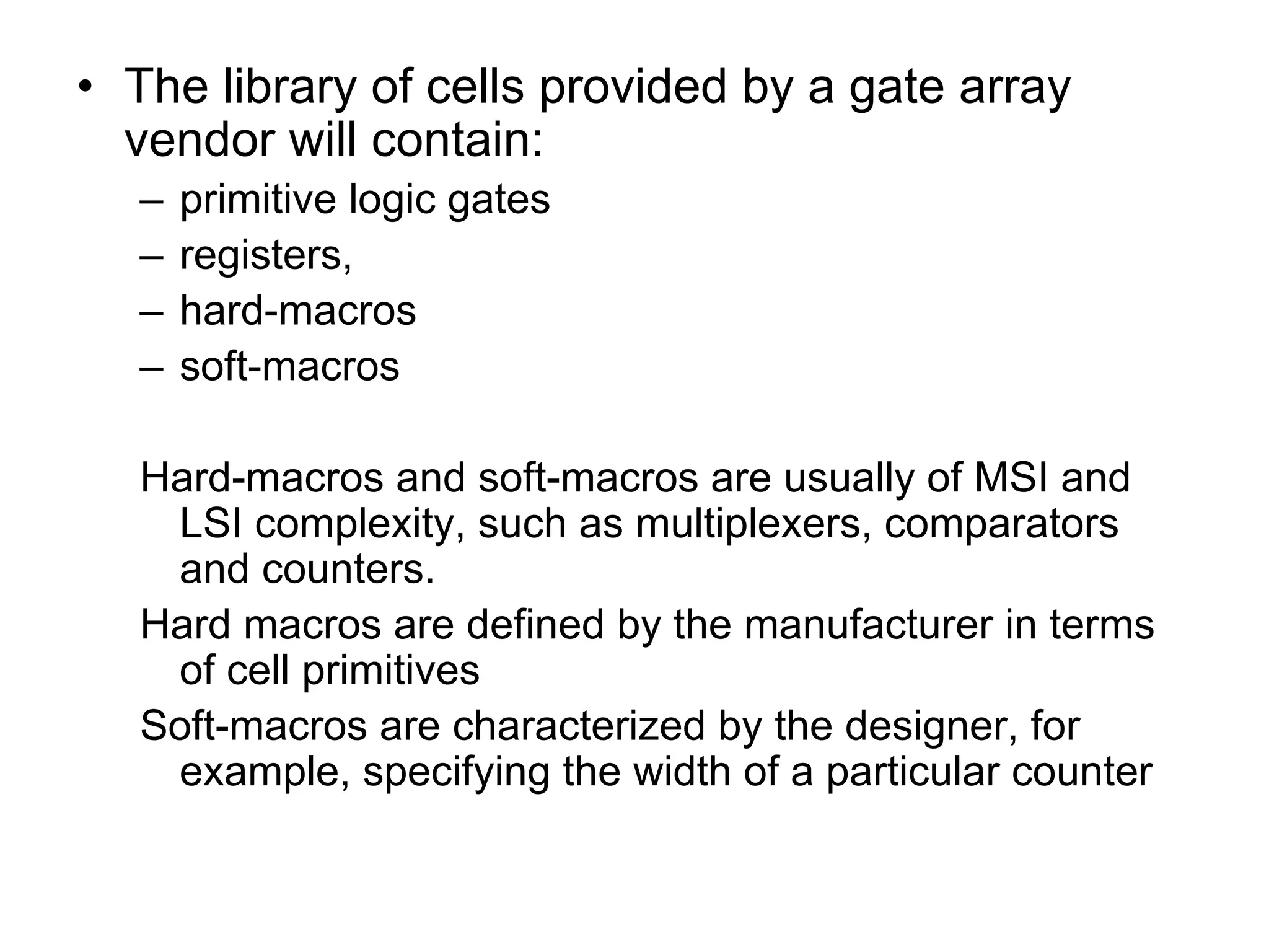 • The library of cells provided by a gate array
vendor will contain:
– primitive logic gates
– registers,
– hard-macros
– soft-macros
Hard-macros and soft-macros are usually of MSI and
LSI complexity, such as multiplexers, comparators
and counters.
Hard macros are defined by the manufacturer in terms
of cell primitives
Soft-macros are characterized by the designer, for
example, specifying the width of a particular counter
 