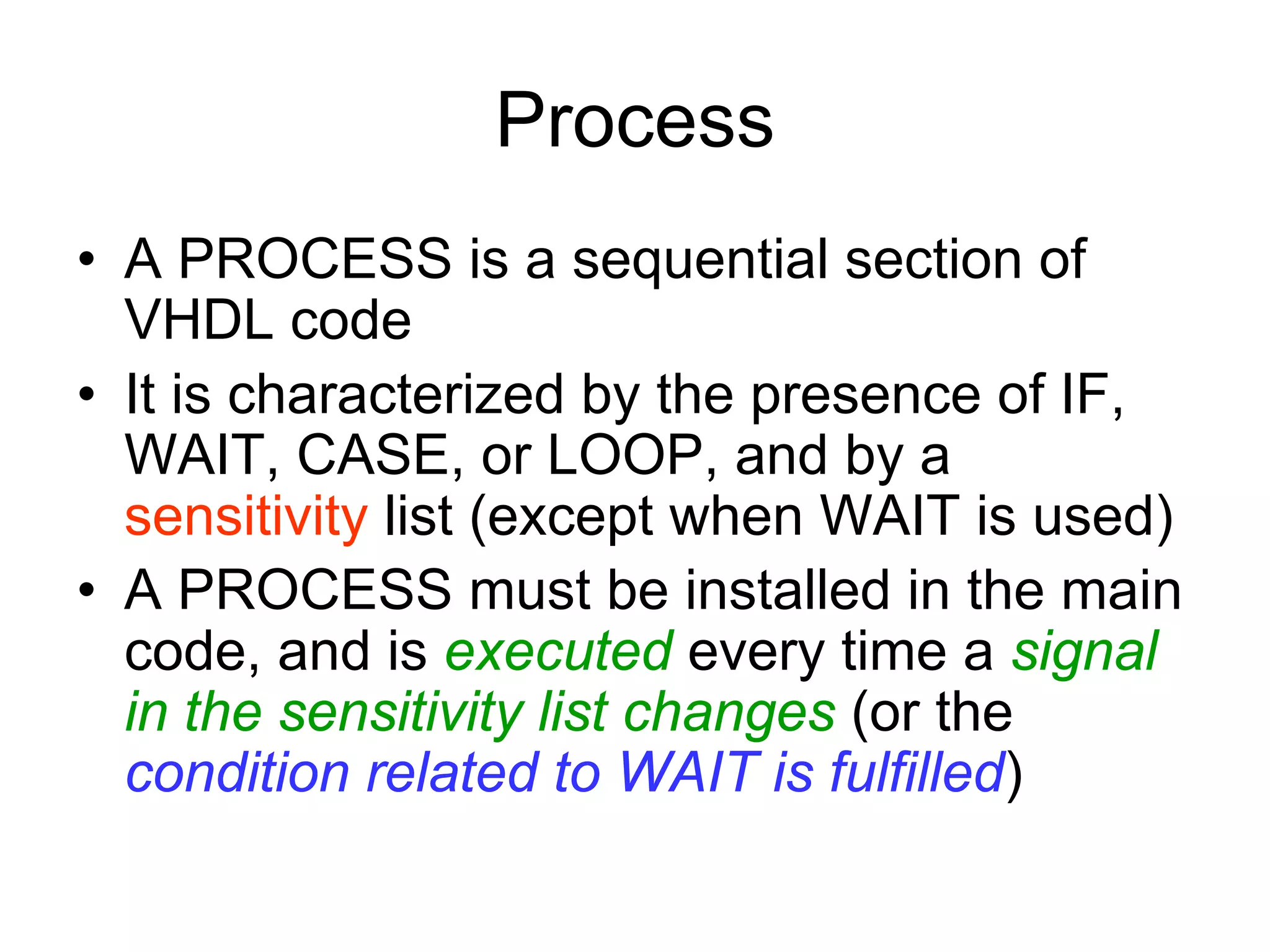 Process
• A PROCESS is a sequential section of
VHDL code
• It is characterized by the presence of IF,
WAIT, CASE, or LOOP, and by a
sensitivity list (except when WAIT is used)
• A PROCESS must be installed in the main
code, and is executed every time a signal
in the sensitivity list changes (or the
condition related to WAIT is fulfilled)
 