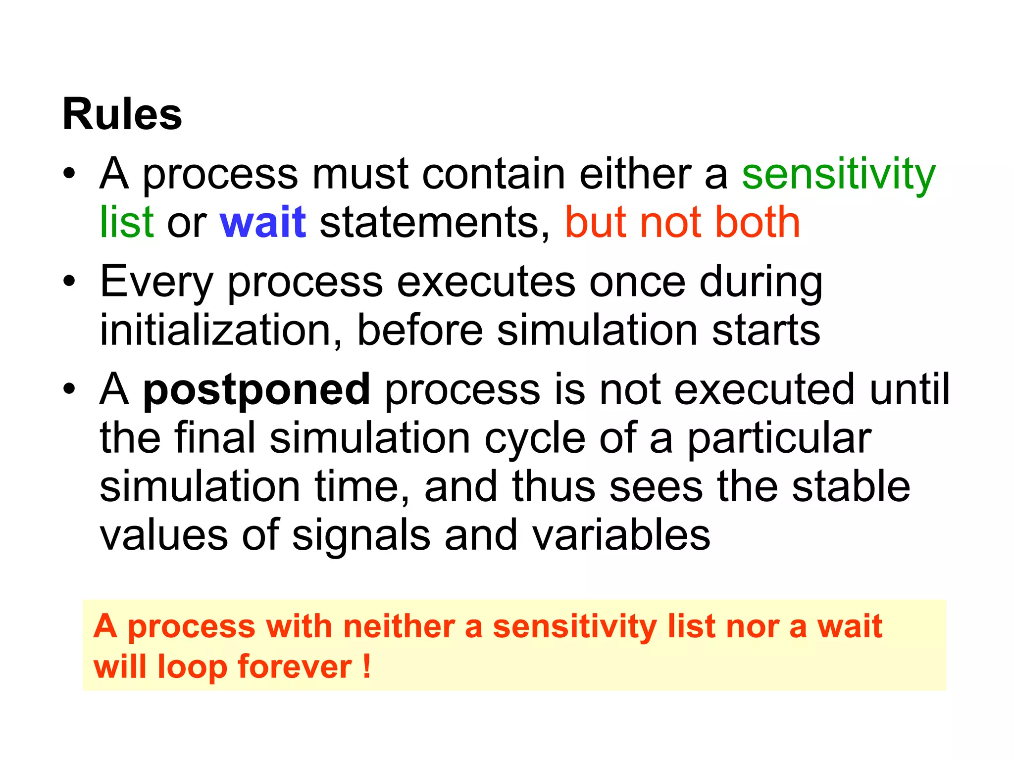 Rules
• A process must contain either a sensitivity
list or wait statements, but not both
• Every process executes once during
initialization, before simulation starts
• A postponed process is not executed until
the final simulation cycle of a particular
simulation time, and thus sees the stable
values of signals and variables
A process with neither a sensitivity list nor a wait
will loop forever !
 