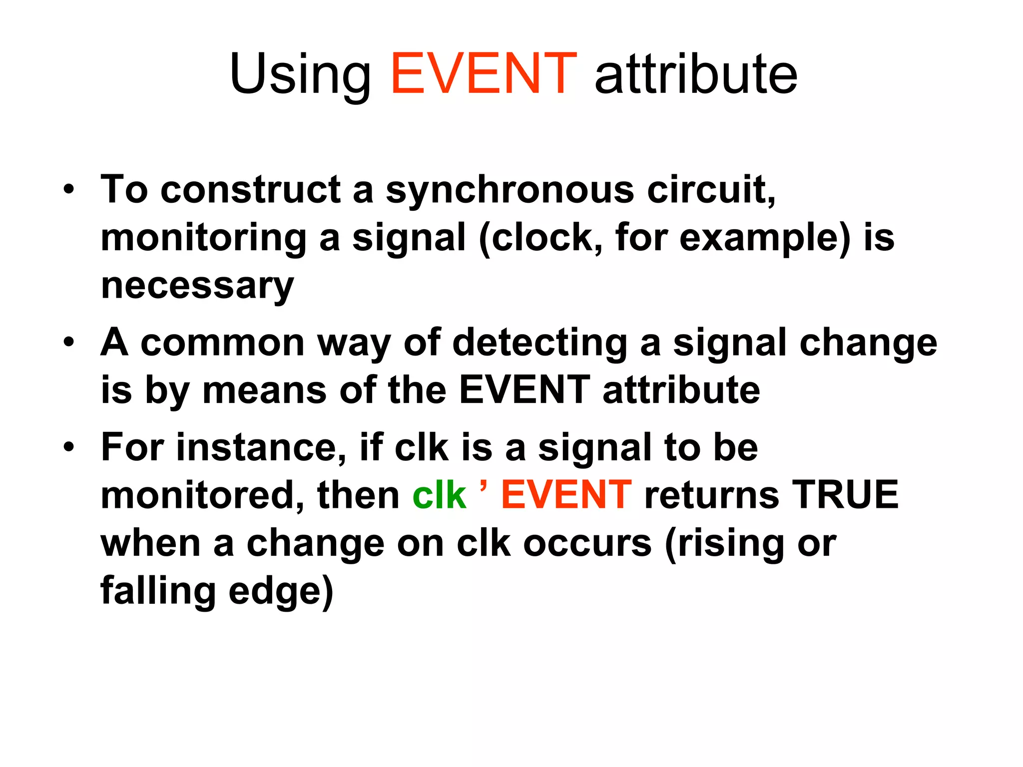 • To construct a synchronous circuit,
monitoring a signal (clock, for example) is
necessary
• A common way of detecting a signal change
is by means of the EVENT attribute
• For instance, if clk is a signal to be
monitored, then clk ’ EVENT returns TRUE
when a change on clk occurs (rising or
falling edge)
Using EVENT attribute
 