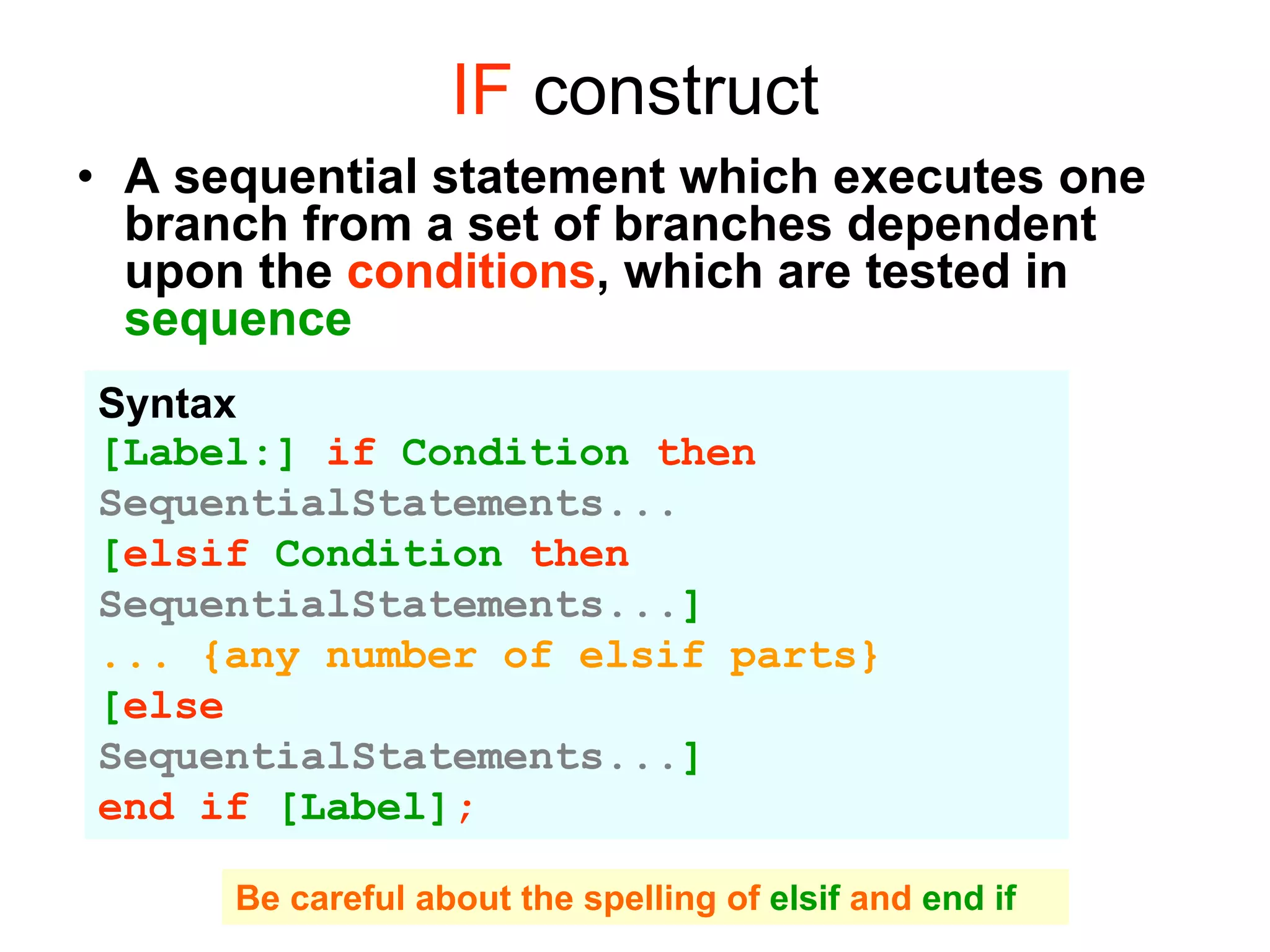 IF construct
• A sequential statement which executes one
branch from a set of branches dependent
upon the conditions, which are tested in
sequence
Syntax
[Label:] if Condition then
SequentialStatements...
[elsif Condition then
SequentialStatements...]
... {any number of elsif parts}
[else
SequentialStatements...]
end if [Label];
Be careful about the spelling of elsif and end if
 