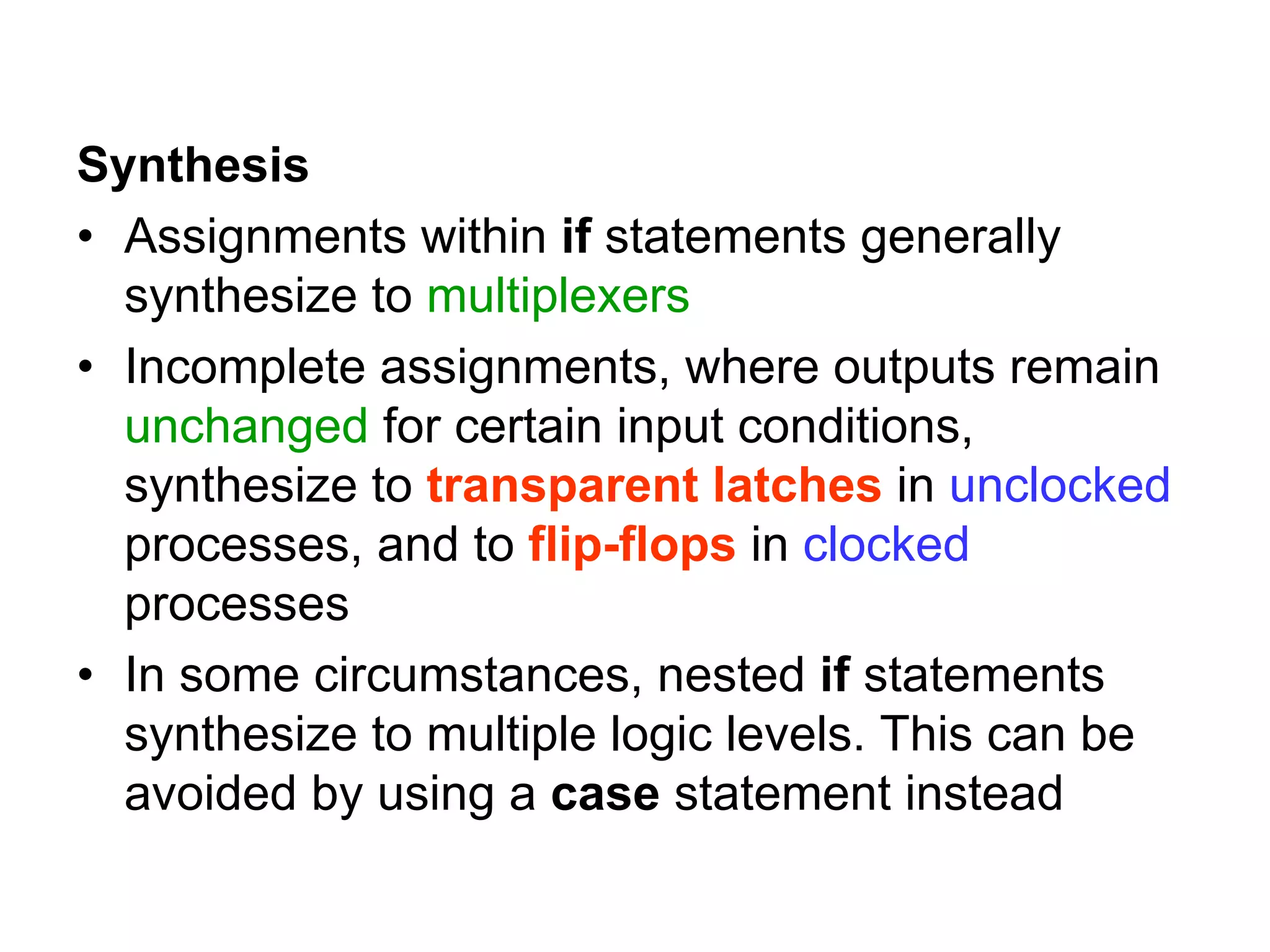 Synthesis
• Assignments within if statements generally
synthesize to multiplexers
• Incomplete assignments, where outputs remain
unchanged for certain input conditions,
synthesize to transparent latches in unclocked
processes, and to flip-flops in clocked
processes
• In some circumstances, nested if statements
synthesize to multiple logic levels. This can be
avoided by using a case statement instead
 