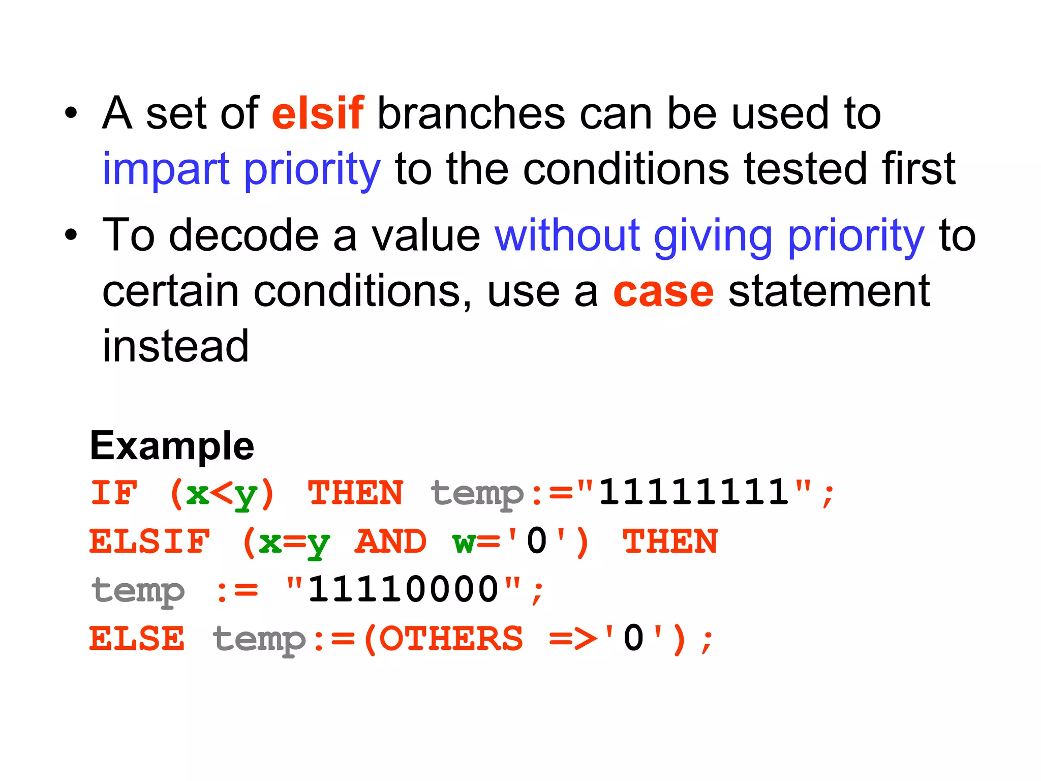 • A set of elsif branches can be used to
impart priority to the conditions tested first
• To decode a value without giving priority to
certain conditions, use a case statement
instead
Example
IF (x<y) THEN temp:="11111111";
ELSIF (x=y AND w='0') THEN
temp := "11110000";
ELSE temp:=(OTHERS =>'0');
 