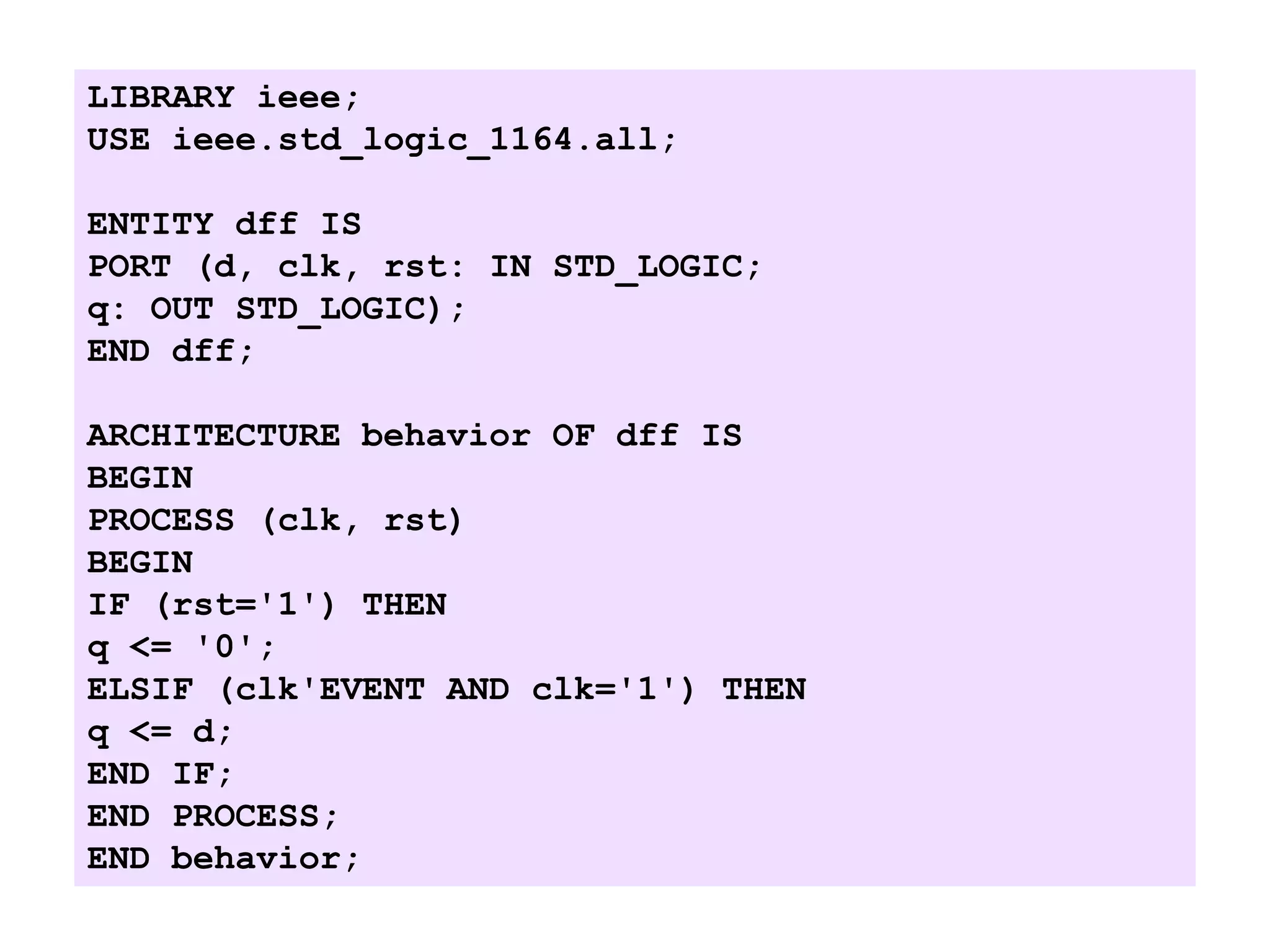 LIBRARY ieee;
USE ieee.std_logic_1164.all;
ENTITY dff IS
PORT (d, clk, rst: IN STD_LOGIC;
q: OUT STD_LOGIC);
END dff;
ARCHITECTURE behavior OF dff IS
BEGIN
PROCESS (clk, rst)
BEGIN
IF (rst='1') THEN
q <= '0';
ELSIF (clk'EVENT AND clk='1') THEN
q <= d;
END IF;
END PROCESS;
END behavior;
 