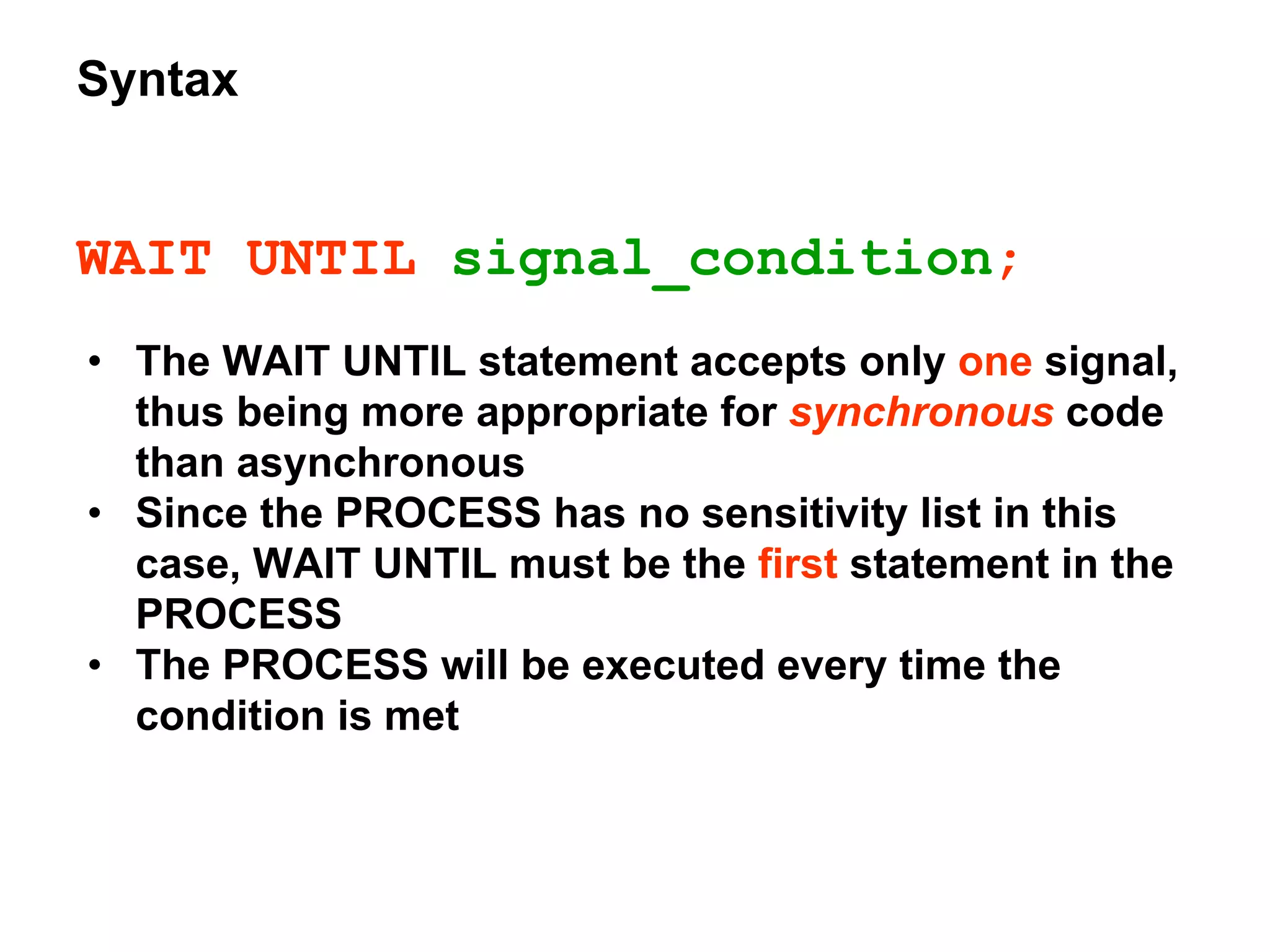 Syntax
WAIT UNTIL signal_condition;
• The WAIT UNTIL statement accepts only one signal,
thus being more appropriate for synchronous code
than asynchronous
• Since the PROCESS has no sensitivity list in this
case, WAIT UNTIL must be the first statement in the
PROCESS
• The PROCESS will be executed every time the
condition is met
 