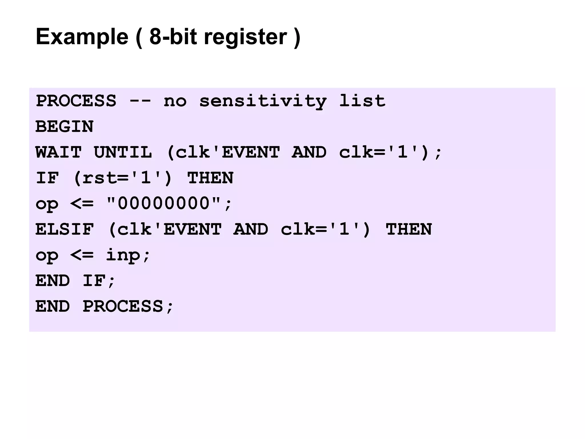 Example ( 8-bit register )
PROCESS -- no sensitivity list
BEGIN
WAIT UNTIL (clk'EVENT AND clk='1');
IF (rst='1') THEN
op <= "00000000";
ELSIF (clk'EVENT AND clk='1') THEN
op <= inp;
END IF;
END PROCESS;
 