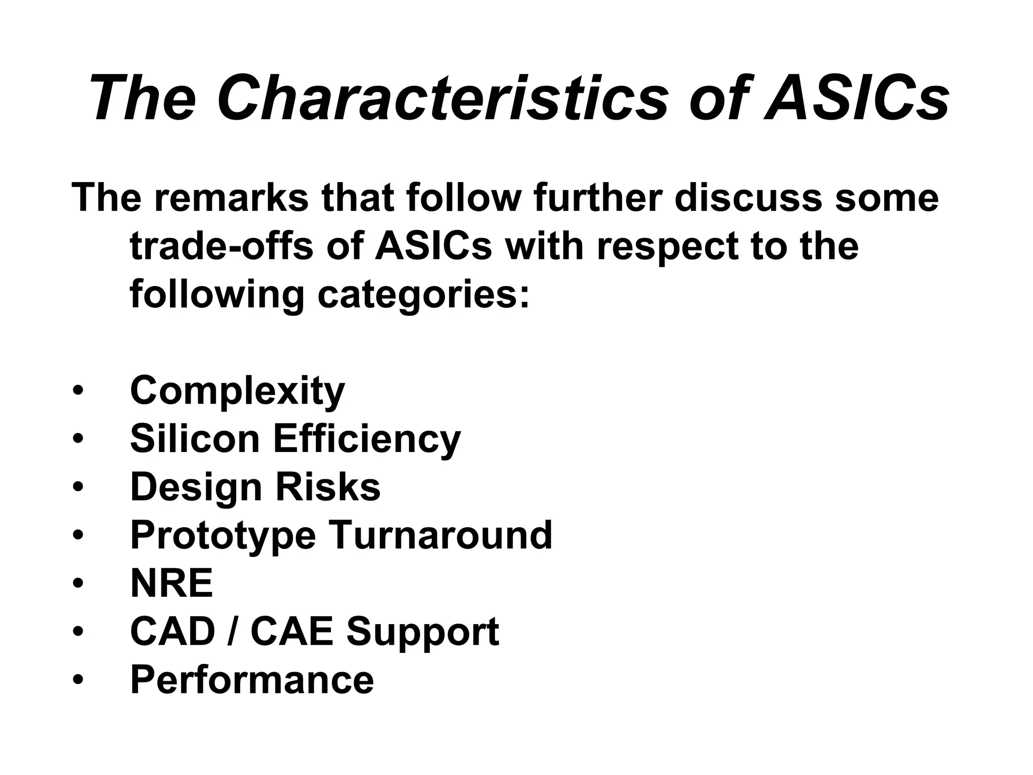 The Characteristics of ASICs
The remarks that follow further discuss some
trade-offs of ASICs with respect to the
following categories:
• Complexity
• Silicon Efficiency
• Design Risks
• Prototype Turnaround
• NRE
• CAD / CAE Support
• Performance
 